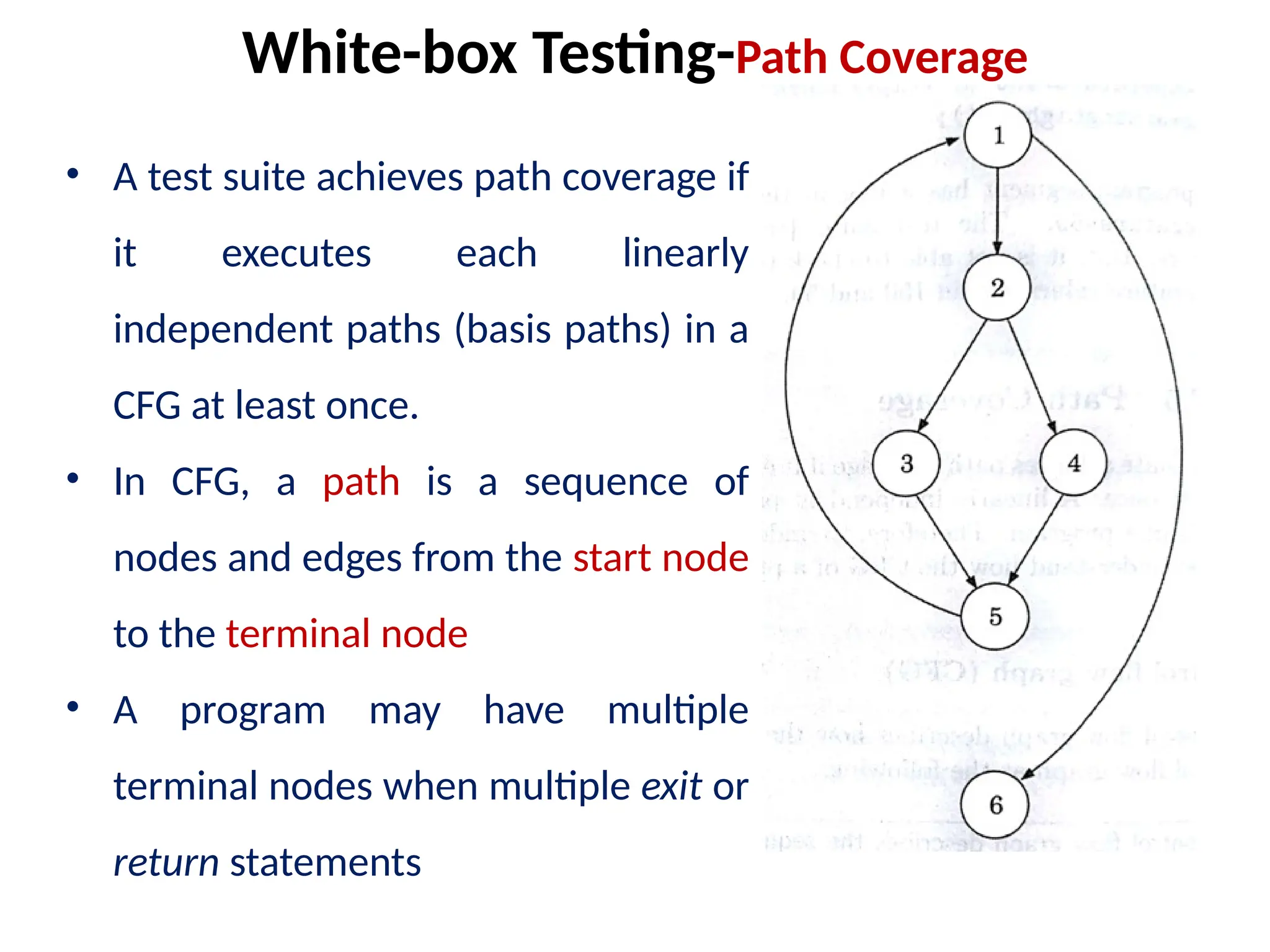 • A test suite achieves path coverage if
it executes each linearly
independent paths (basis paths) in a
CFG at least once.
• In CFG, a path is a sequence of
nodes and edges from the start node
to the terminal node
• A program may have multiple
terminal nodes when multiple exit or
return statements
White-box Testing-Path Coverage
 