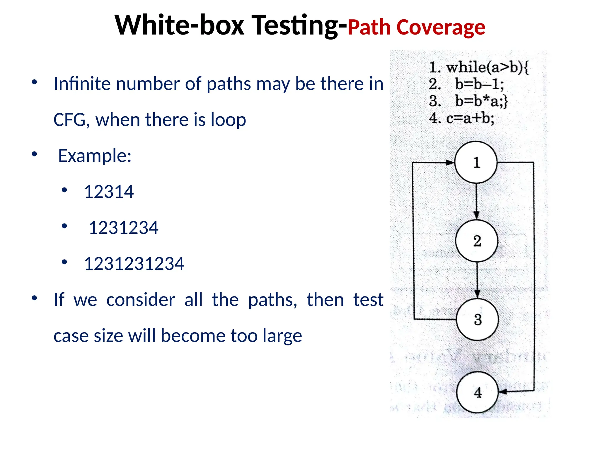 • Infinite number of paths may be there in
CFG, when there is loop
• Example:
• 12314
• 1231234
• 1231231234
• If we consider all the paths, then test
case size will become too large
White-box Testing-Path Coverage
 