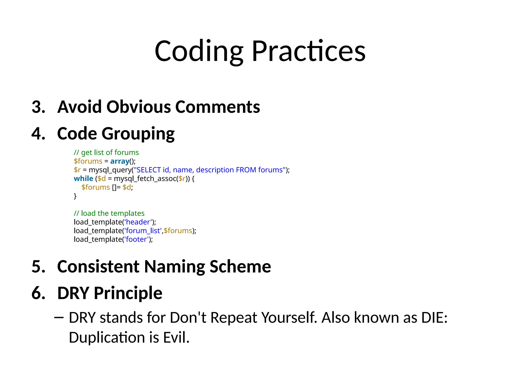Coding Practices
3. Avoid Obvious Comments
4. Code Grouping
5. Consistent Naming Scheme
6. DRY Principle
– DRY stands for Don't Repeat Yourself. Also known as DIE:
Duplication is Evil.
// get list of forums
$forums = array();
$r = mysql_query("SELECT id, name, description FROM forums");
while ($d = mysql_fetch_assoc($r)) {
$forums []= $d;
}
// load the templates
load_template('header');
load_template('forum_list',$forums);
load_template('footer');
 