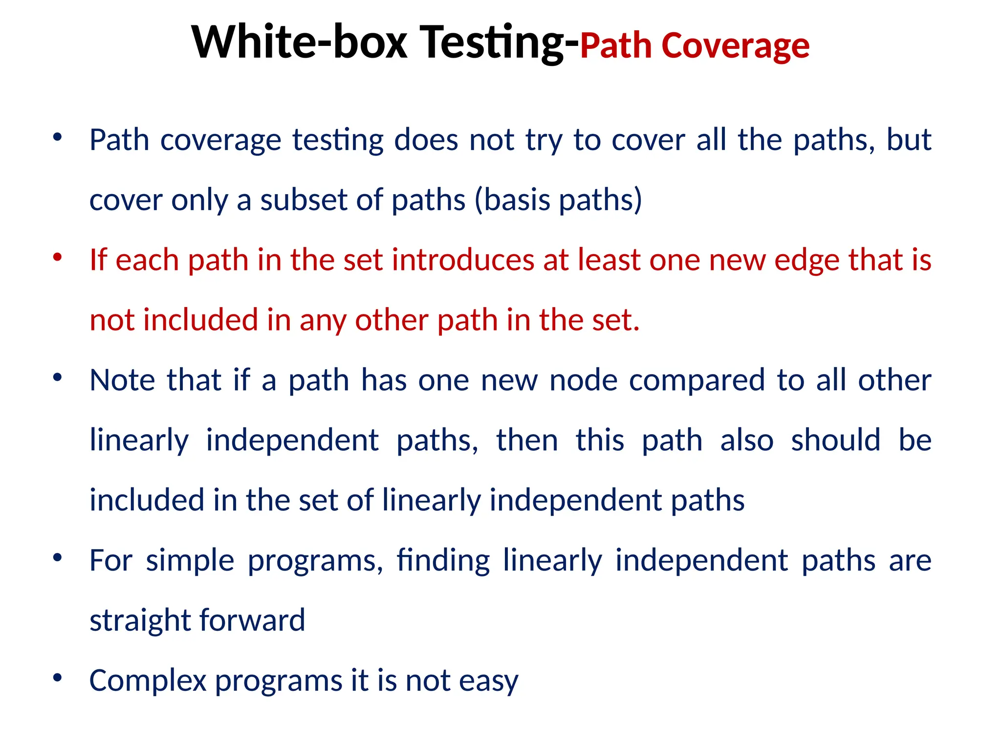 • Path coverage testing does not try to cover all the paths, but
cover only a subset of paths (basis paths)
• If each path in the set introduces at least one new edge that is
not included in any other path in the set.
• Note that if a path has one new node compared to all other
linearly independent paths, then this path also should be
included in the set of linearly independent paths
• For simple programs, finding linearly independent paths are
straight forward
• Complex programs it is not easy
White-box Testing-Path Coverage
 