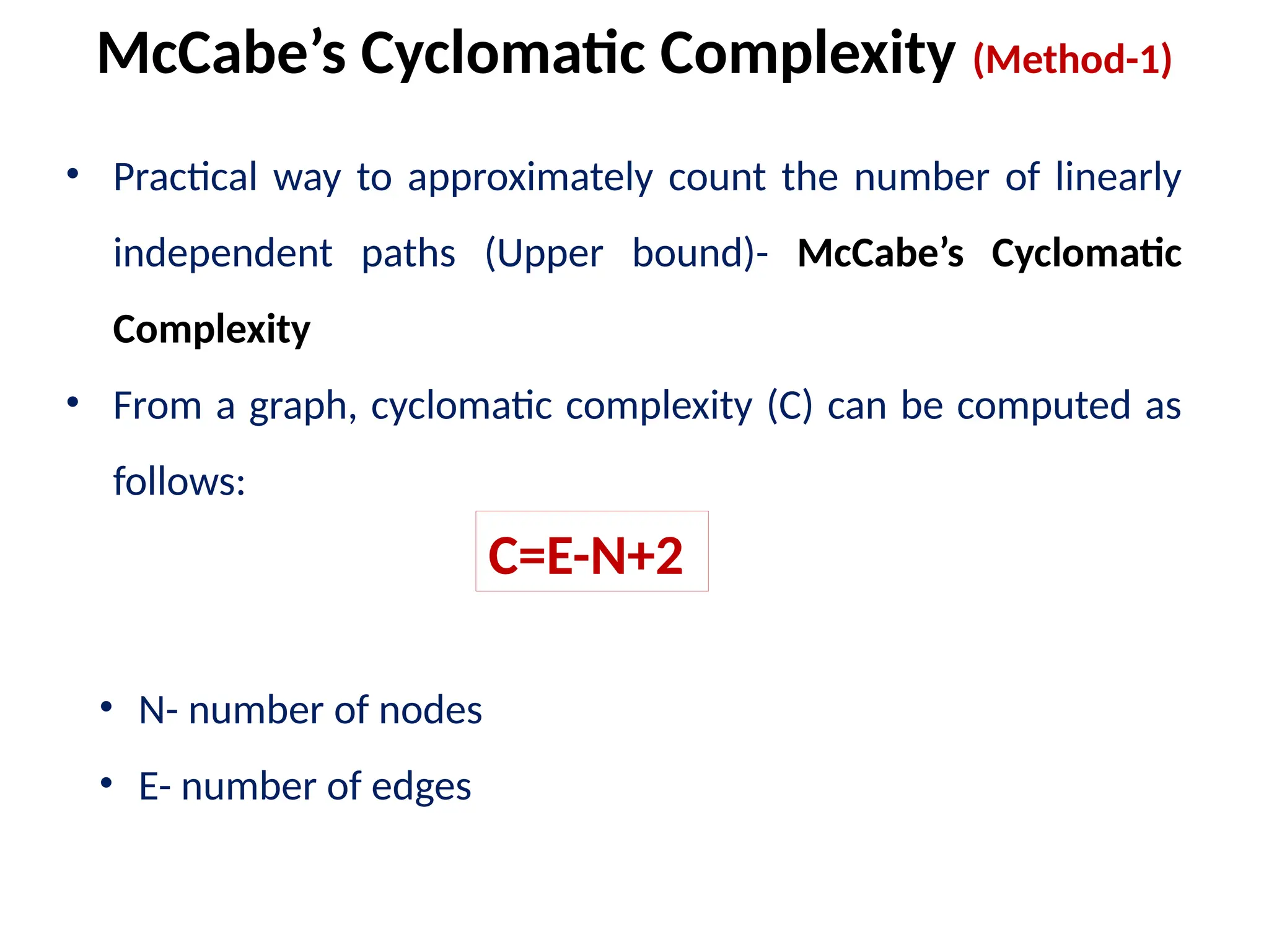 • Practical way to approximately count the number of linearly
independent paths (Upper bound)- McCabe’s Cyclomatic
Complexity
• From a graph, cyclomatic complexity (C) can be computed as
follows:
• N- number of nodes
• E- number of edges
McCabe’s Cyclomatic Complexity (Method-1)
C=E-N+2
 