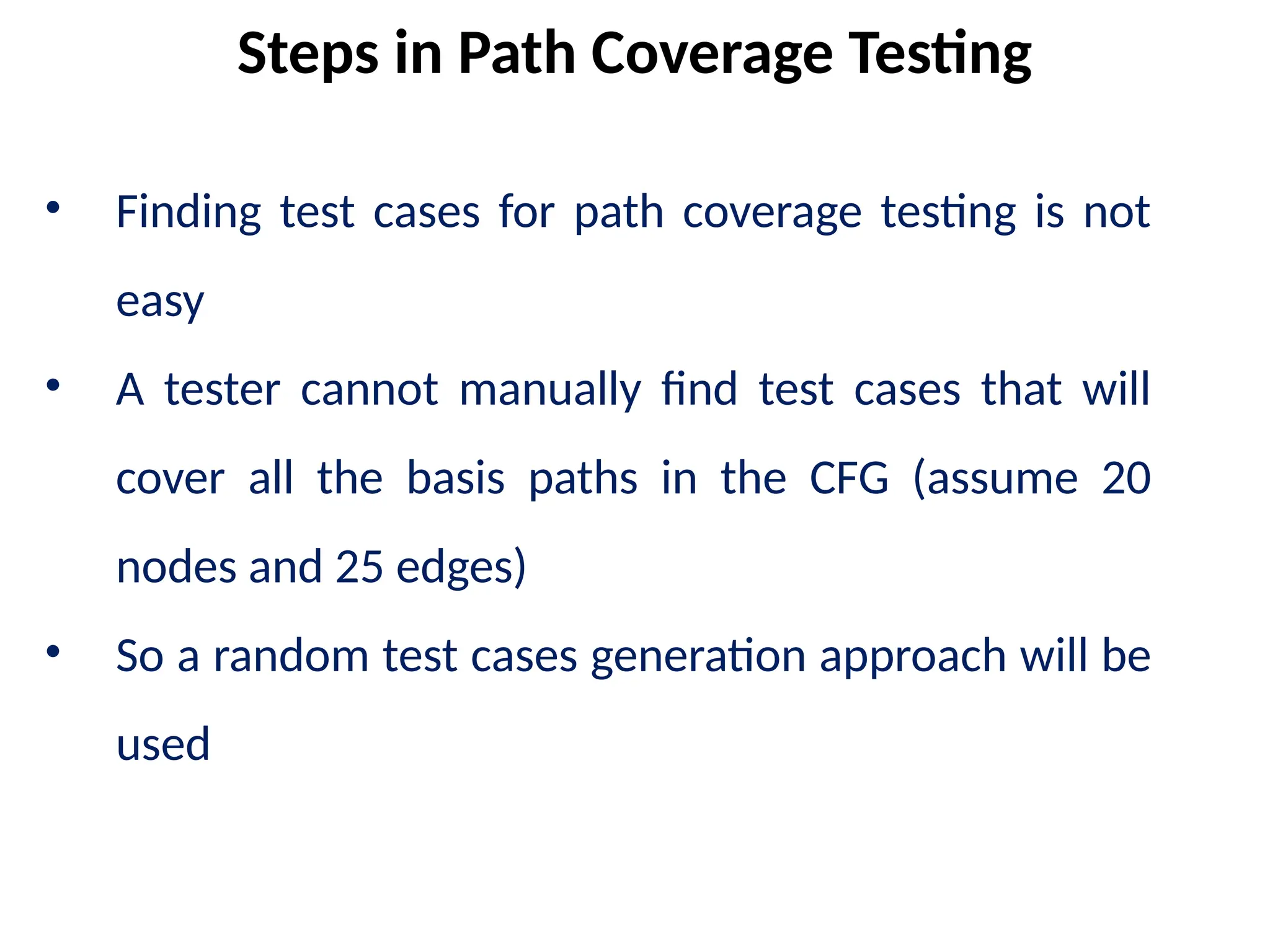 • Finding test cases for path coverage testing is not
easy
• A tester cannot manually find test cases that will
cover all the basis paths in the CFG (assume 20
nodes and 25 edges)
• So a random test cases generation approach will be
used
Steps in Path Coverage Testing
 