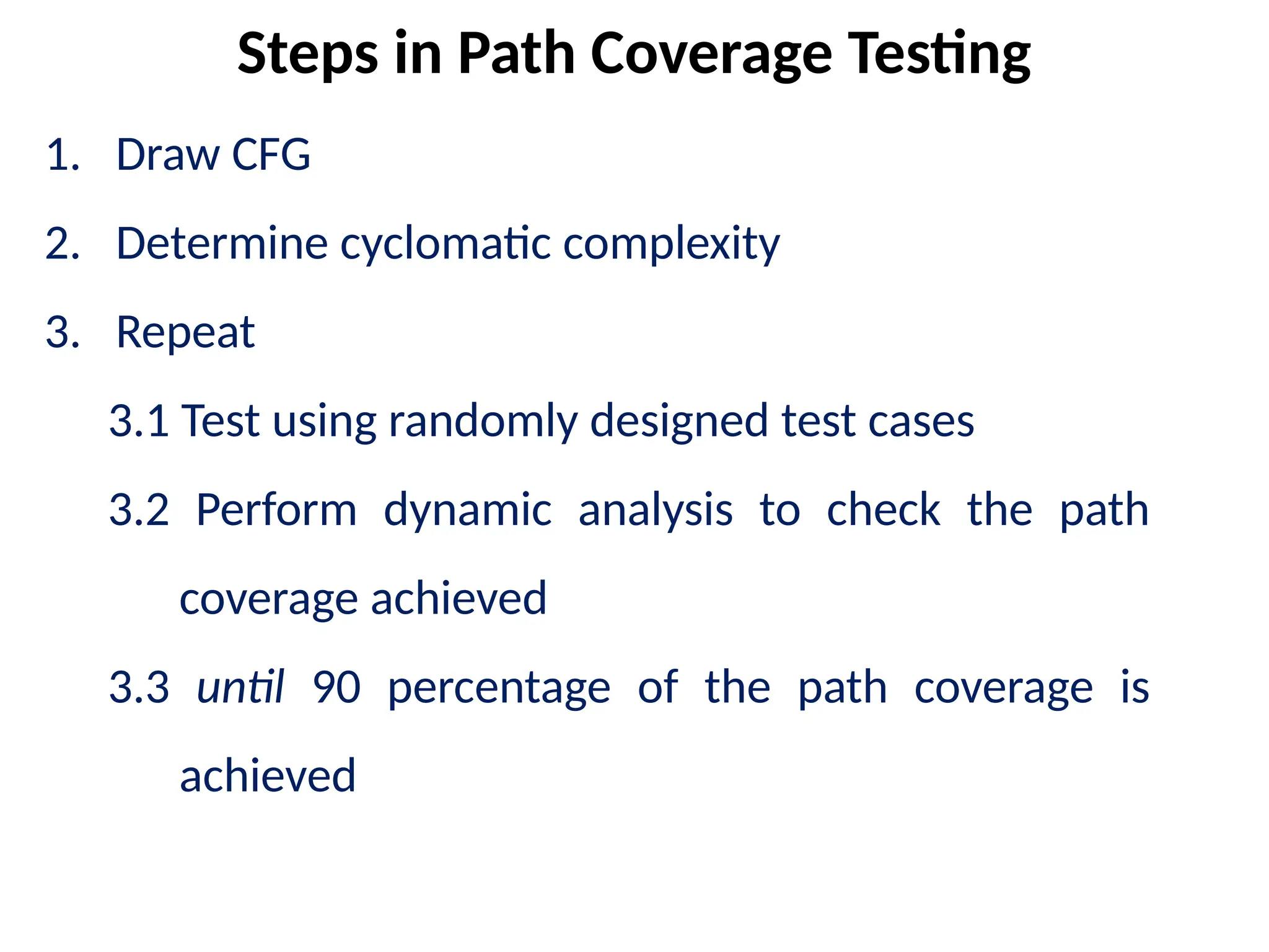 1. Draw CFG
2. Determine cyclomatic complexity
3. Repeat
3.1 Test using randomly designed test cases
3.2 Perform dynamic analysis to check the path
coverage achieved
3.3 until 90 percentage of the path coverage is
achieved
Steps in Path Coverage Testing
 