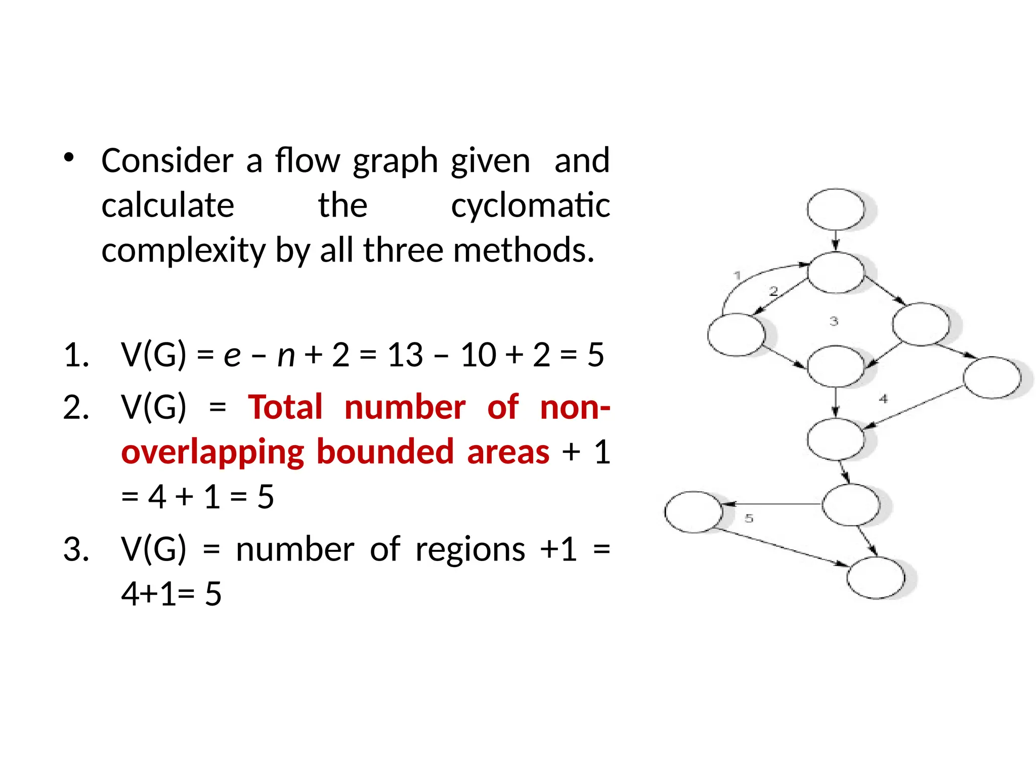 • Consider a flow graph given and
calculate the cyclomatic
complexity by all three methods.
1. V(G) = e – n + 2 = 13 – 10 + 2 = 5
2. V(G) = Total number of non-
overlapping bounded areas + 1
= 4 + 1 = 5
3. V(G) = number of regions +1 =
4+1= 5
 