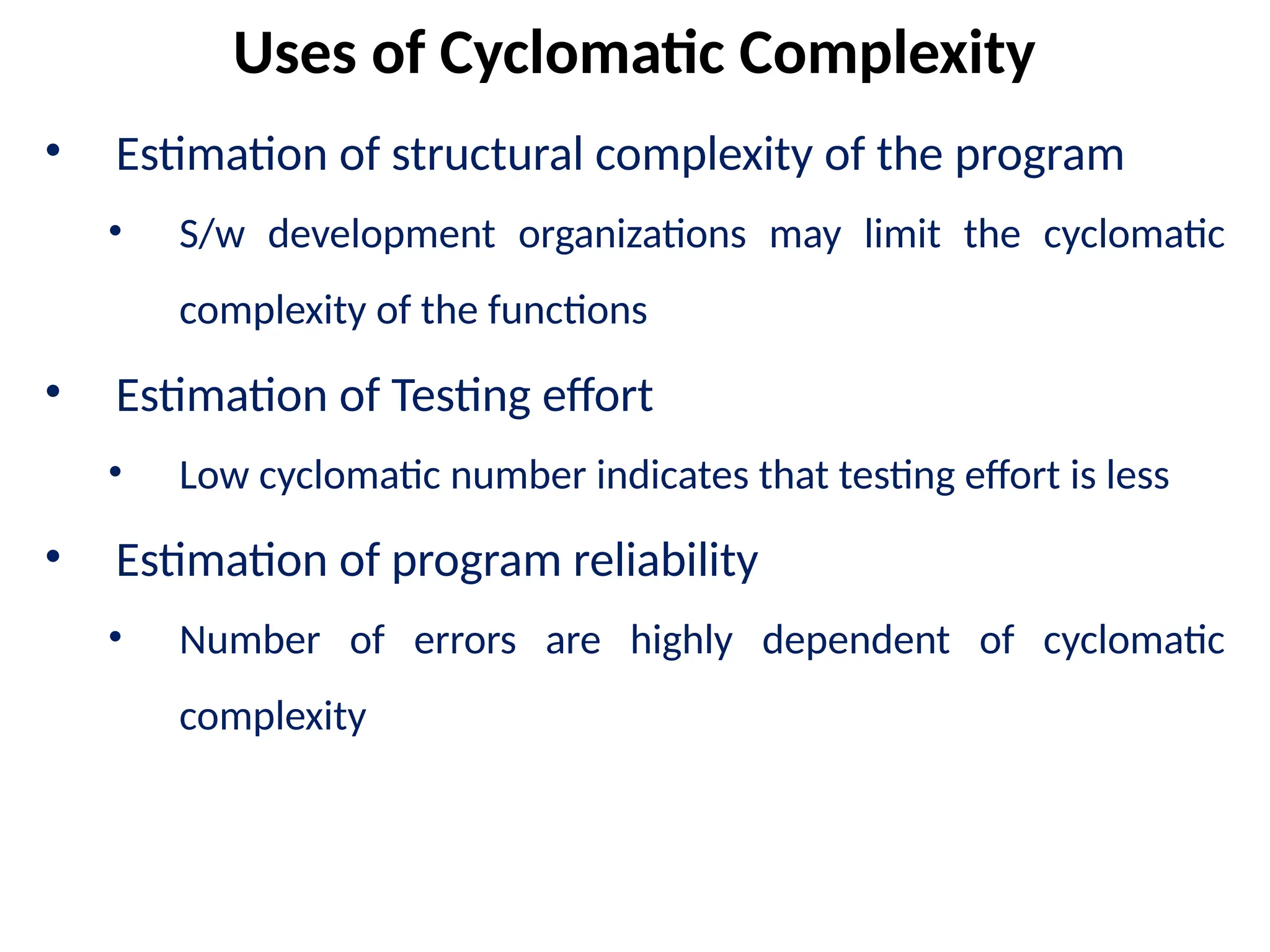 • Estimation of structural complexity of the program
• S/w development organizations may limit the cyclomatic
complexity of the functions
• Estimation of Testing effort
• Low cyclomatic number indicates that testing effort is less
• Estimation of program reliability
• Number of errors are highly dependent of cyclomatic
complexity
Uses of Cyclomatic Complexity
 