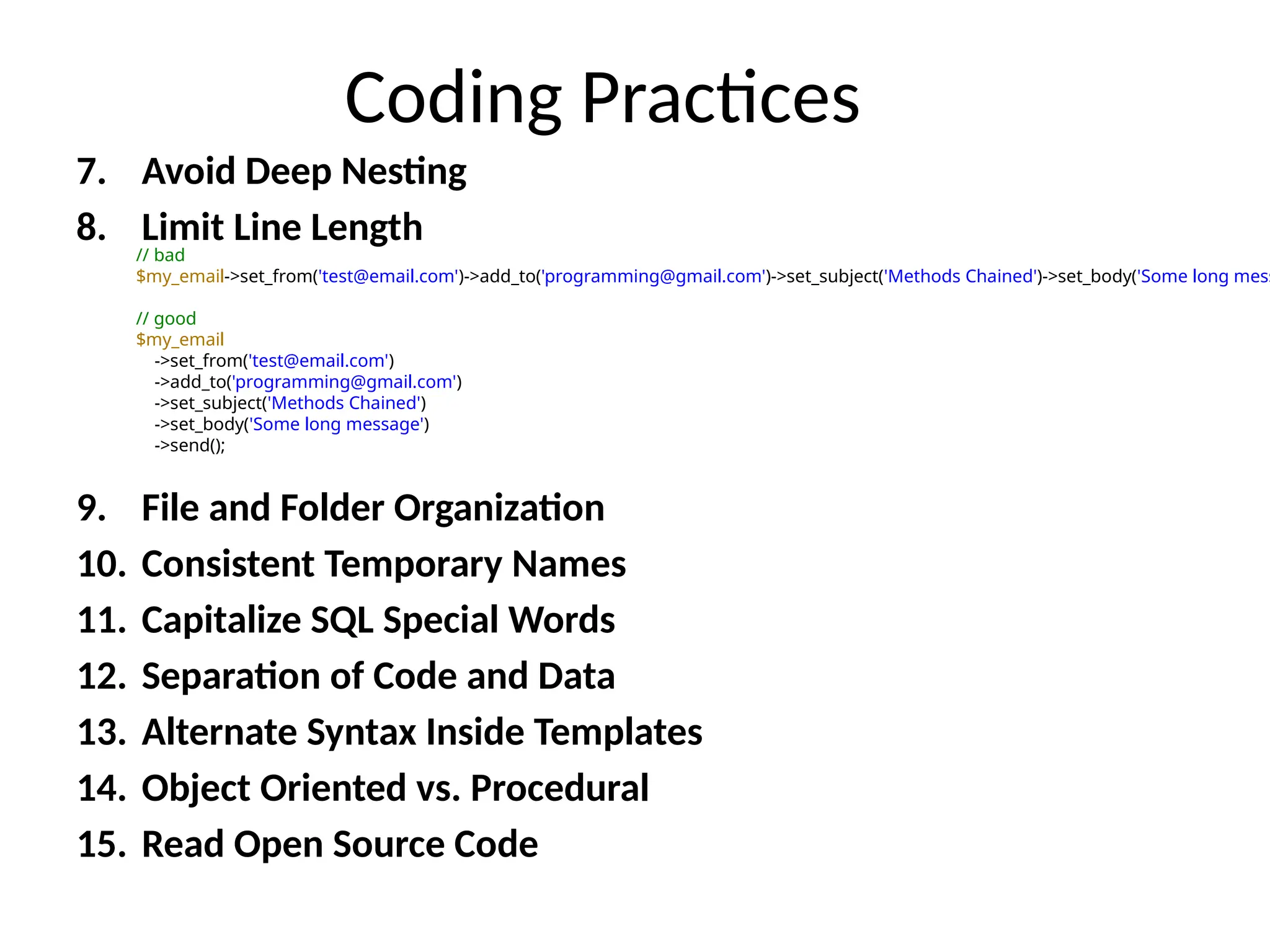 Coding Practices
7. Avoid Deep Nesting
8. Limit Line Length
9. File and Folder Organization
10. Consistent Temporary Names
11. Capitalize SQL Special Words
12. Separation of Code and Data
13. Alternate Syntax Inside Templates
14. Object Oriented vs. Procedural
15. Read Open Source Code
// bad
$my_email->set_from('test@email.com')->add_to('programming@gmail.com')->set_subject('Methods Chained')->set_body('Some long mess
// good
$my_email
->set_from('test@email.com')
->add_to('programming@gmail.com')
->set_subject('Methods Chained')
->set_body('Some long message')
->send();
 