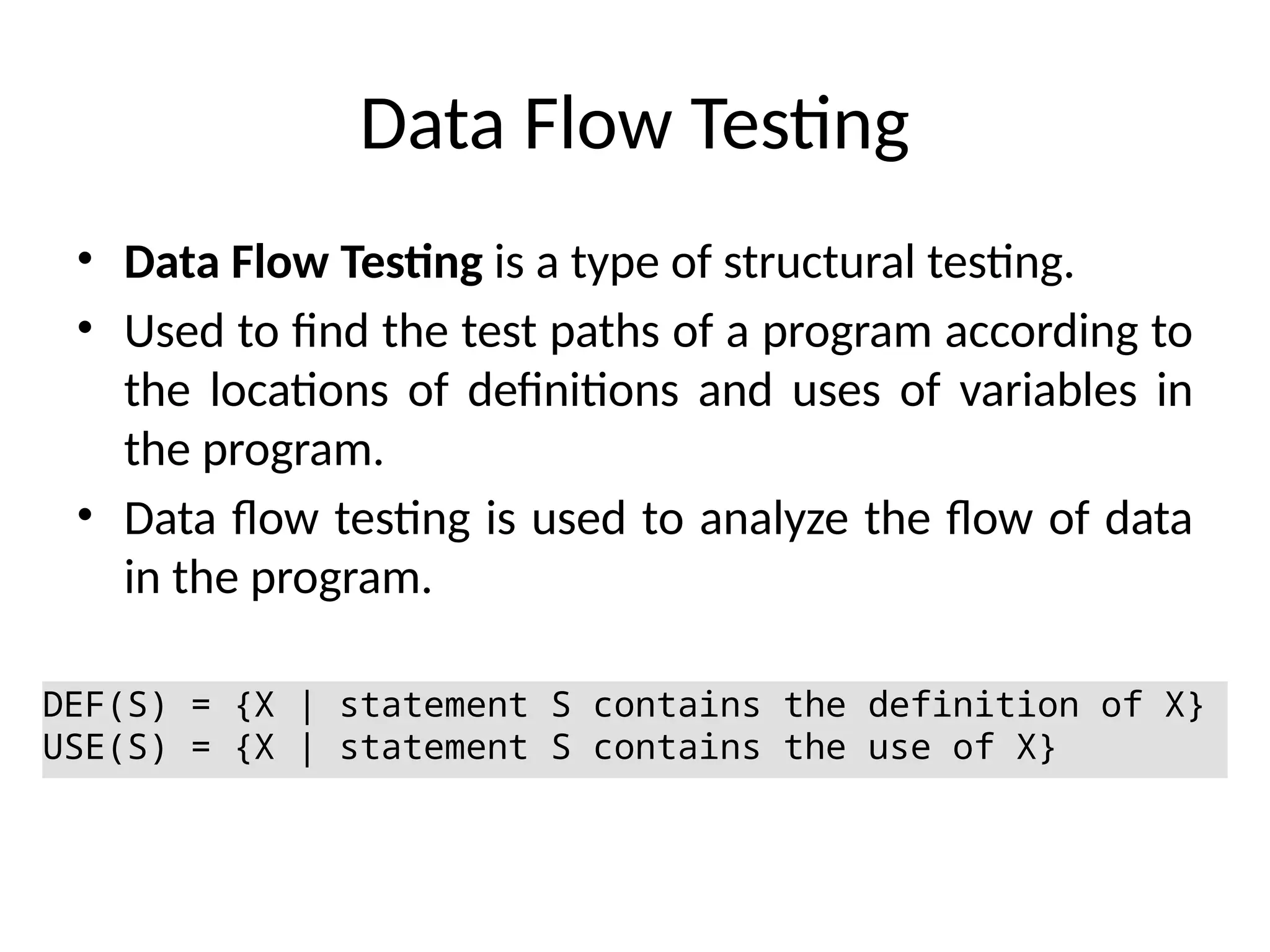 Data Flow Testing
• Data Flow Testing is a type of structural testing.
• Used to find the test paths of a program according to
the locations of definitions and uses of variables in
the program.
• Data flow testing is used to analyze the flow of data
in the program.
DEF(S) = {X | statement S contains the definition of X}
USE(S) = {X | statement S contains the use of X}
 