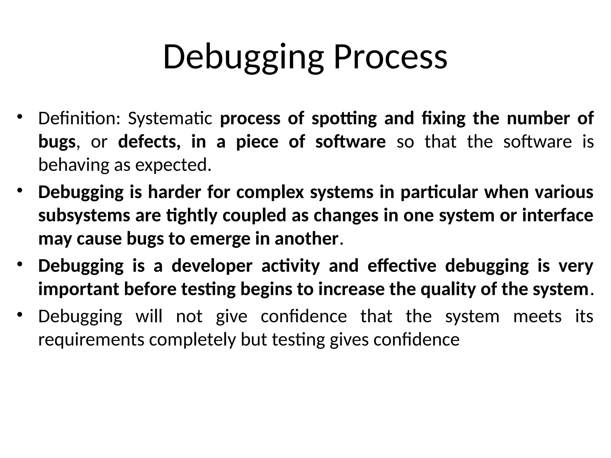 Debugging Process
• Definition: Systematic process of spotting and fixing the number of
bugs, or defects, in a piece of software so that the software is
behaving as expected.
• Debugging is harder for complex systems in particular when various
subsystems are tightly coupled as changes in one system or interface
may cause bugs to emerge in another.
• Debugging is a developer activity and effective debugging is very
important before testing begins to increase the quality of the system.
• Debugging will not give confidence that the system meets its
requirements completely but testing gives confidence
 