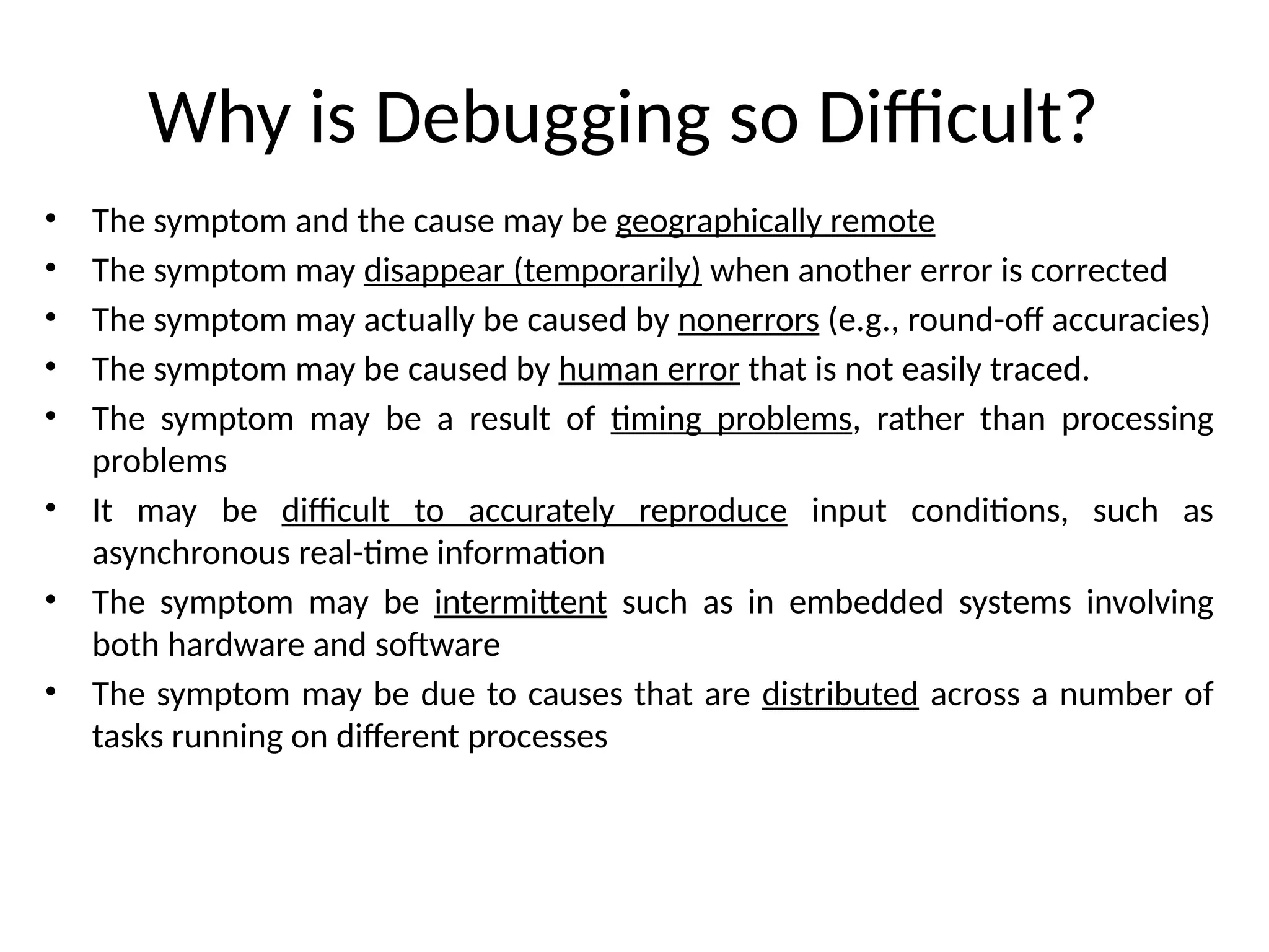 Why is Debugging so Difficult?
• The symptom and the cause may be geographically remote
• The symptom may disappear (temporarily) when another error is corrected
• The symptom may actually be caused by nonerrors (e.g., round-off accuracies)
• The symptom may be caused by human error that is not easily traced.
• The symptom may be a result of timing problems, rather than processing
problems
• It may be difficult to accurately reproduce input conditions, such as
asynchronous real-time information
• The symptom may be intermittent such as in embedded systems involving
both hardware and software
• The symptom may be due to causes that are distributed across a number of
tasks running on different processes
 