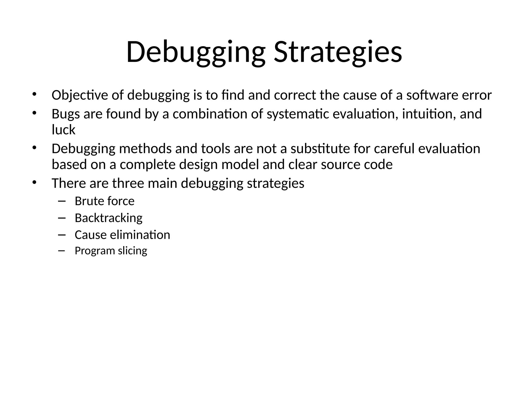 Debugging Strategies
• Objective of debugging is to find and correct the cause of a software error
• Bugs are found by a combination of systematic evaluation, intuition, and
luck
• Debugging methods and tools are not a substitute for careful evaluation
based on a complete design model and clear source code
• There are three main debugging strategies
– Brute force
– Backtracking
– Cause elimination
– Program slicing
 