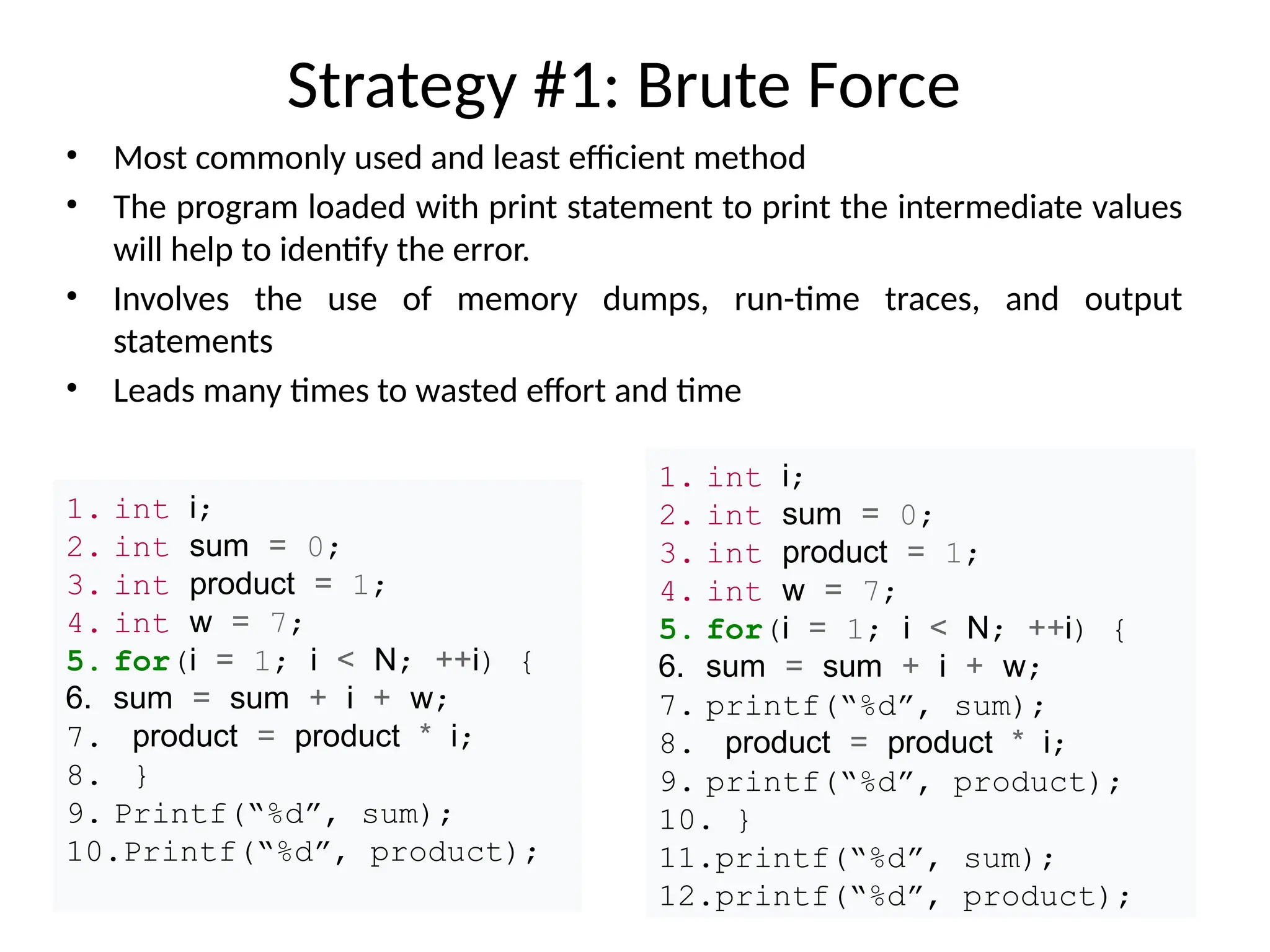 Strategy #1: Brute Force
• Most commonly used and least efficient method
• The program loaded with print statement to print the intermediate values
will help to identify the error.
• Involves the use of memory dumps, run-time traces, and output
statements
• Leads many times to wasted effort and time
1. int i;
2. int sum = 0;
3. int product = 1;
4. int w = 7;
5. for(i = 1; i < N; ++i) {
6. sum = sum + i + w;
7. product = product * i;
8. }
9. Printf(“%d”, sum);
10.Printf(“%d”, product);
1. int i;
2. int sum = 0;
3. int product = 1;
4. int w = 7;
5. for(i = 1; i < N; ++i) {
6. sum = sum + i + w;
7. printf(“%d”, sum);
8. product = product * i;
9. printf(“%d”, product);
10. }
11.printf(“%d”, sum);
12.printf(“%d”, product);
 