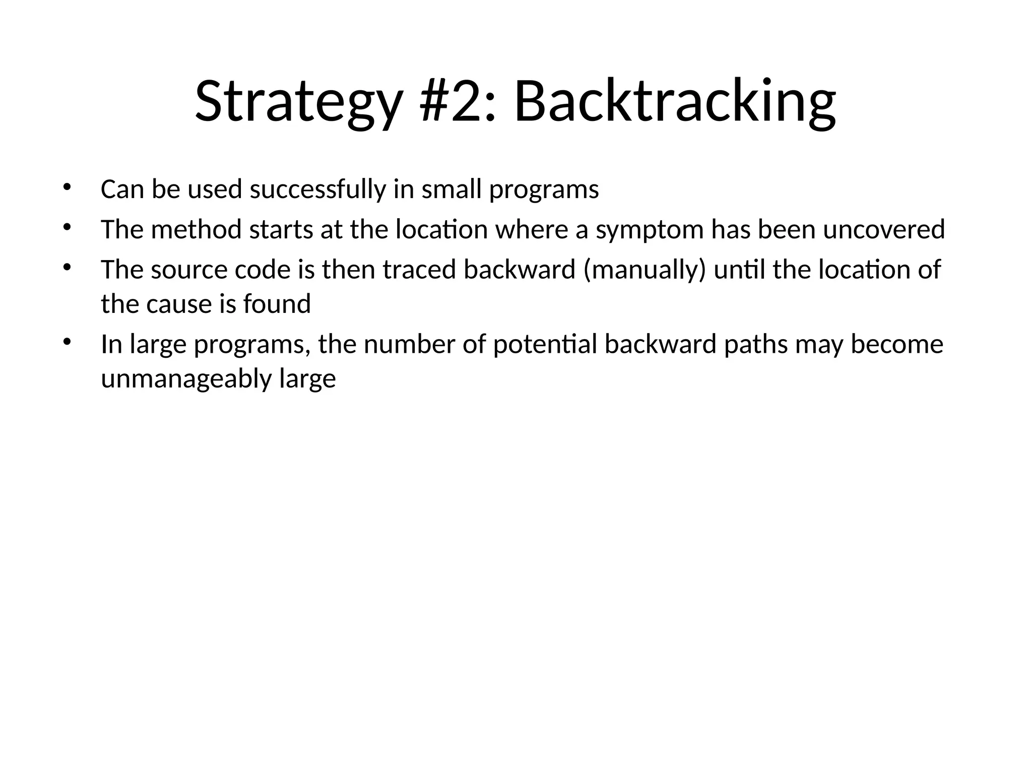 Strategy #2: Backtracking
• Can be used successfully in small programs
• The method starts at the location where a symptom has been uncovered
• The source code is then traced backward (manually) until the location of
the cause is found
• In large programs, the number of potential backward paths may become
unmanageably large
 