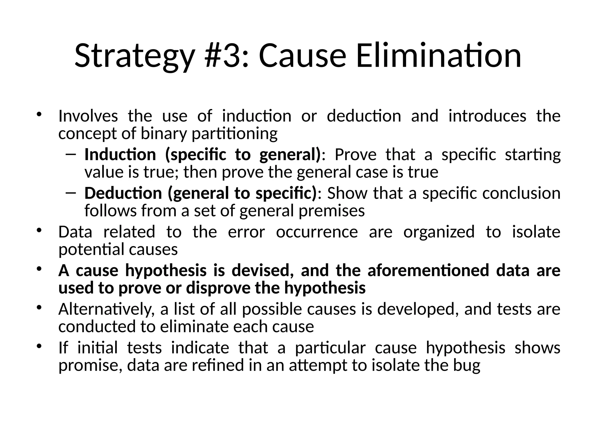 Strategy #3: Cause Elimination
• Involves the use of induction or deduction and introduces the
concept of binary partitioning
– Induction (specific to general): Prove that a specific starting
value is true; then prove the general case is true
– Deduction (general to specific): Show that a specific conclusion
follows from a set of general premises
• Data related to the error occurrence are organized to isolate
potential causes
• A cause hypothesis is devised, and the aforementioned data are
used to prove or disprove the hypothesis
• Alternatively, a list of all possible causes is developed, and tests are
conducted to eliminate each cause
• If initial tests indicate that a particular cause hypothesis shows
promise, data are refined in an attempt to isolate the bug
 