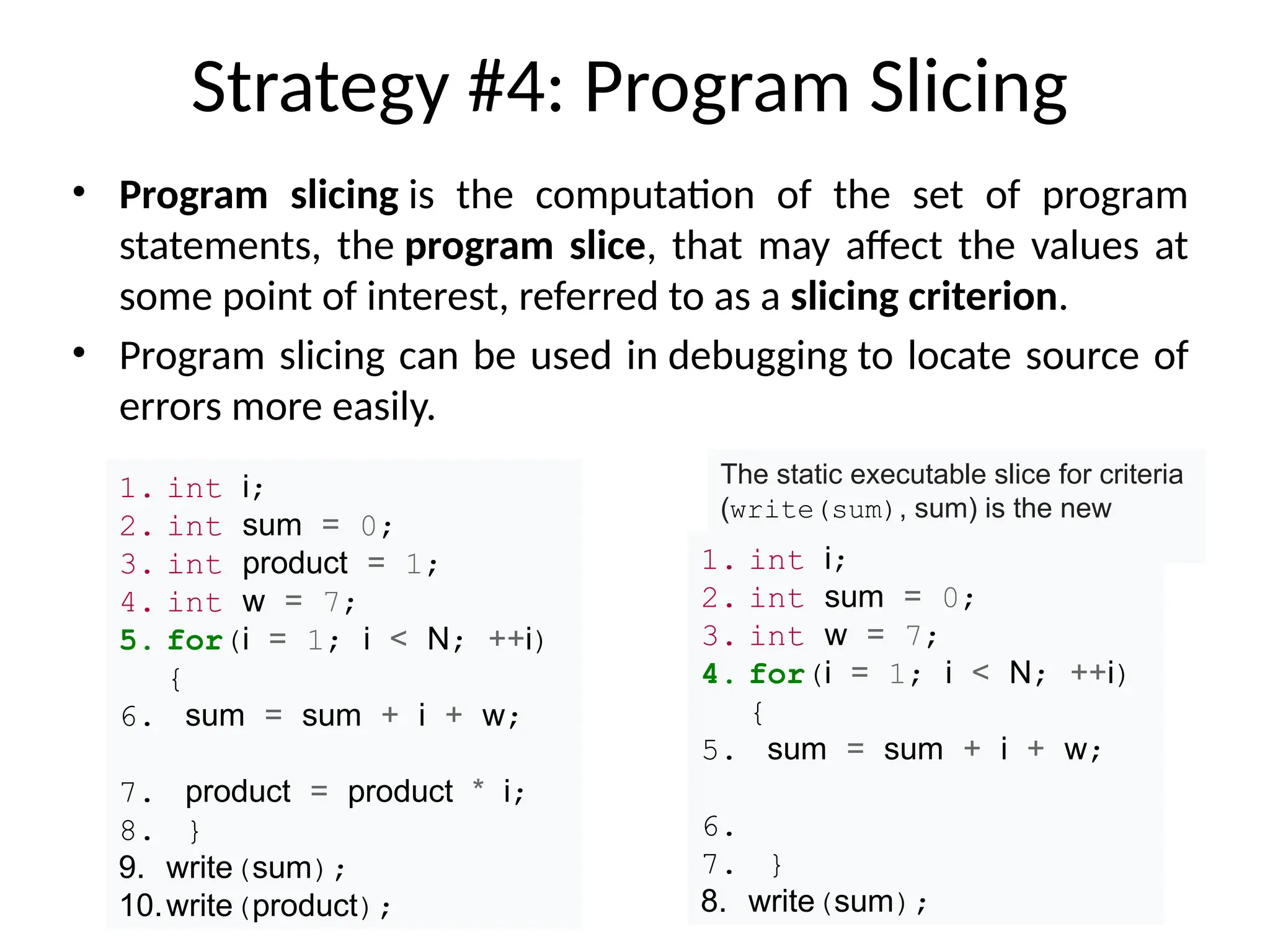 Strategy #4: Program Slicing
• Program slicing is the computation of the set of program
statements, the program slice, that may affect the values at
some point of interest, referred to as a slicing criterion.
• Program slicing can be used in debugging to locate source of
errors more easily.
1. int i;
2. int sum = 0;
3. int product = 1;
4. int w = 7;
5. for(i = 1; i < N; ++i)
{
6. sum = sum + i + w;
7. product = product * i;
8. }
9. write(sum);
10.write(product);
The static executable slice for criteria
(write(sum), sum) is the new
program shown below.
1. int i;
2. int sum = 0;
3. int w = 7;
4. for(i = 1; i < N; ++i)
{
5. sum = sum + i + w;
6.
7. }
8. write(sum);
 
