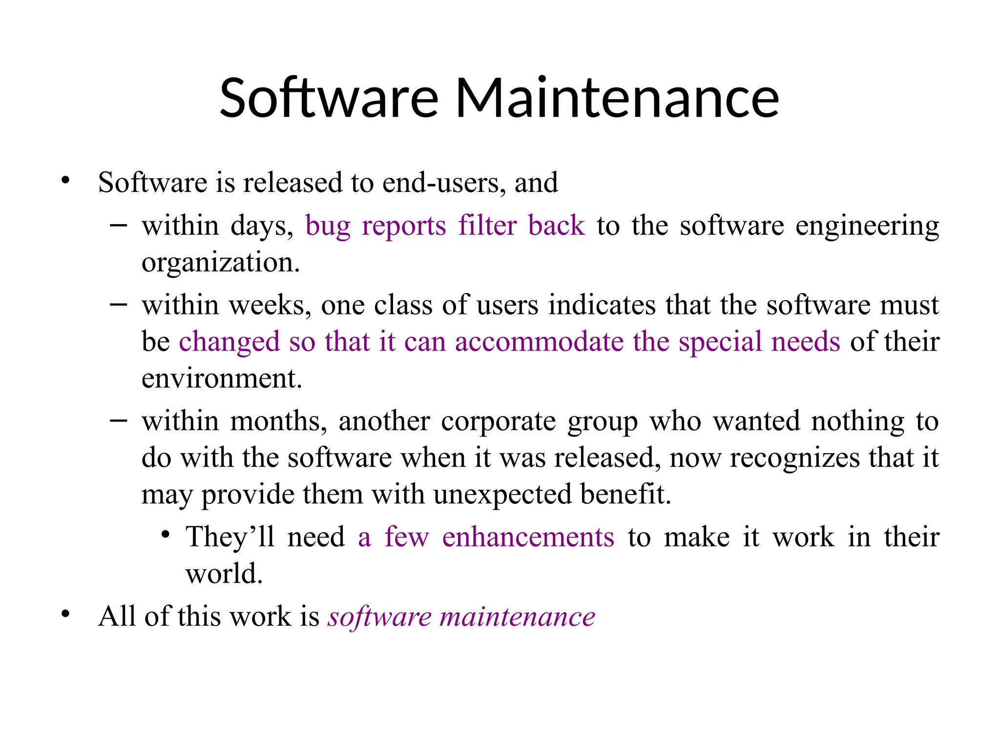 Software Maintenance
• Software is released to end-users, and
– within days, bug reports filter back to the software engineering
organization.
– within weeks, one class of users indicates that the software must
be changed so that it can accommodate the special needs of their
environment.
– within months, another corporate group who wanted nothing to
do with the software when it was released, now recognizes that it
may provide them with unexpected benefit.
• They’ll need a few enhancements to make it work in their
world.
• All of this work is software maintenance
 