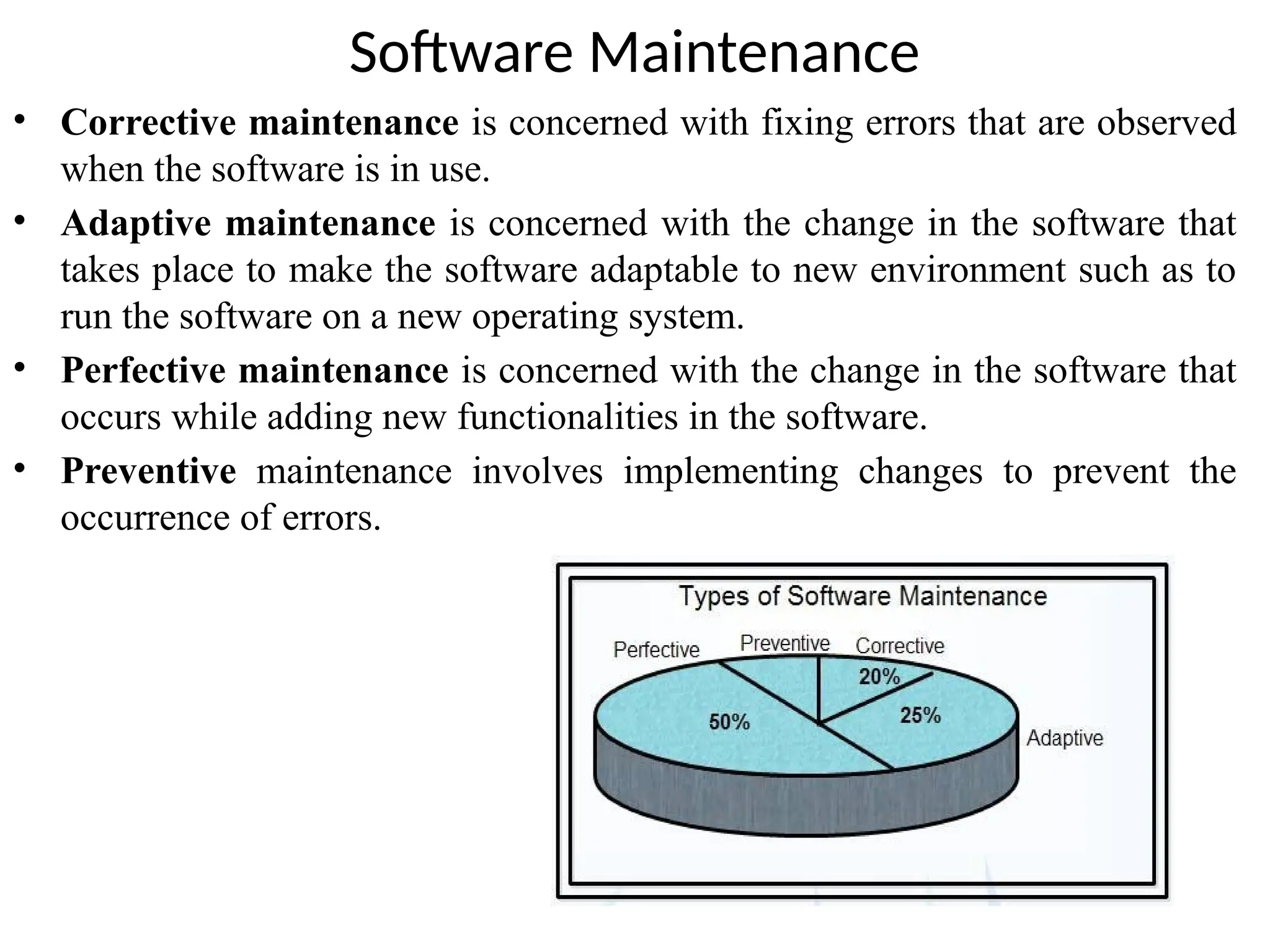 Software Maintenance
• Corrective maintenance is concerned with fixing errors that are observed
when the software is in use.
• Adaptive maintenance is concerned with the change in the software that
takes place to make the software adaptable to new environment such as to
run the software on a new operating system.
• Perfective maintenance is concerned with the change in the software that
occurs while adding new functionalities in the software.
• Preventive maintenance involves implementing changes to prevent the
occurrence of errors.
 