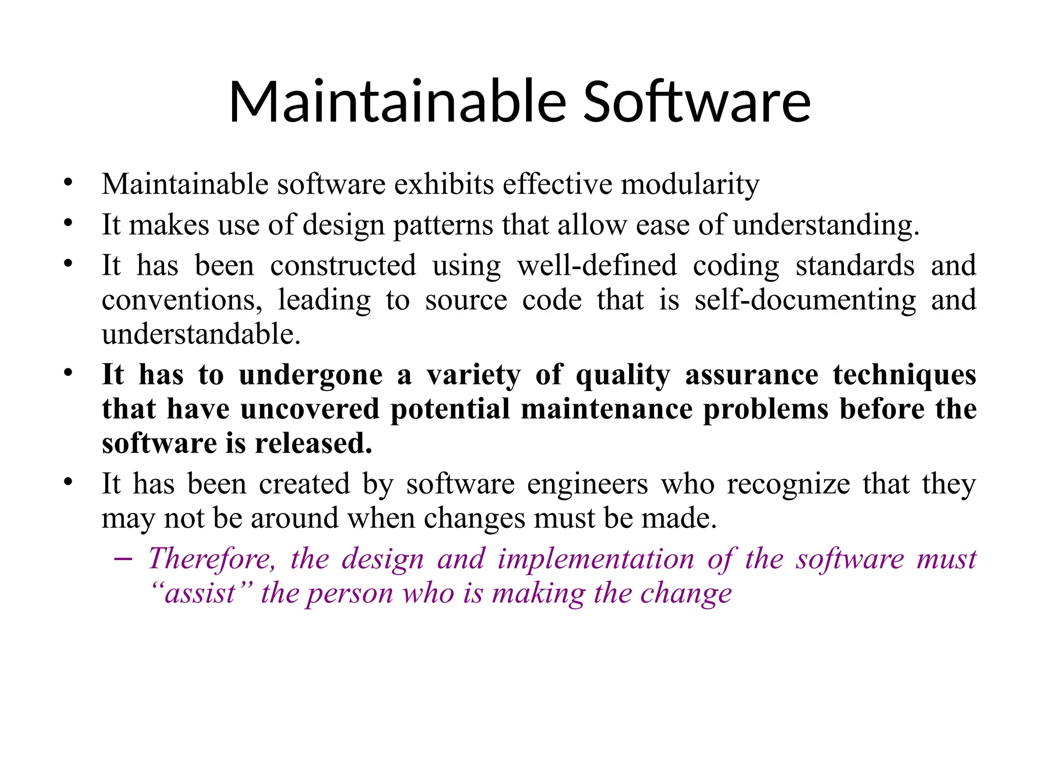 Maintainable Software
• Maintainable software exhibits effective modularity
• It makes use of design patterns that allow ease of understanding.
• It has been constructed using well-defined coding standards and
conventions, leading to source code that is self-documenting and
understandable.
• It has to undergone a variety of quality assurance techniques
that have uncovered potential maintenance problems before the
software is released.
• It has been created by software engineers who recognize that they
may not be around when changes must be made.
– Therefore, the design and implementation of the software must
“assist” the person who is making the change
 