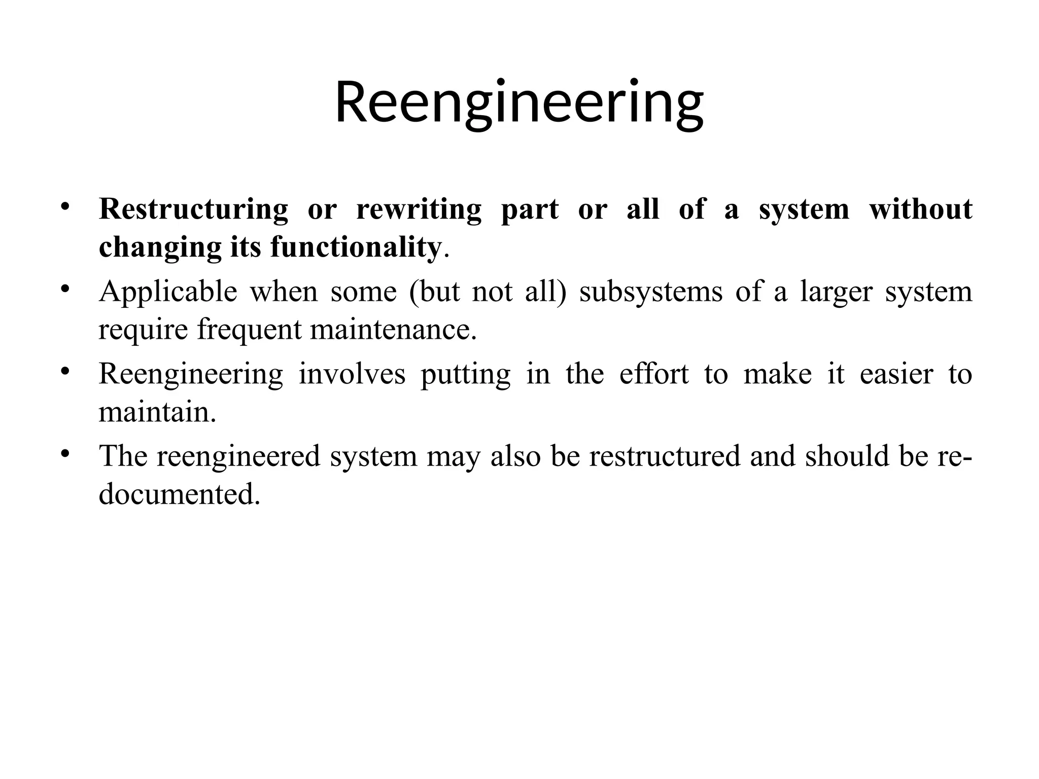 Reengineering
• Restructuring or rewriting part or all of a system without
changing its functionality.
• Applicable when some (but not all) subsystems of a larger system
require frequent maintenance.
• Reengineering involves putting in the effort to make it easier to
maintain.
• The reengineered system may also be restructured and should be re-
documented.
 