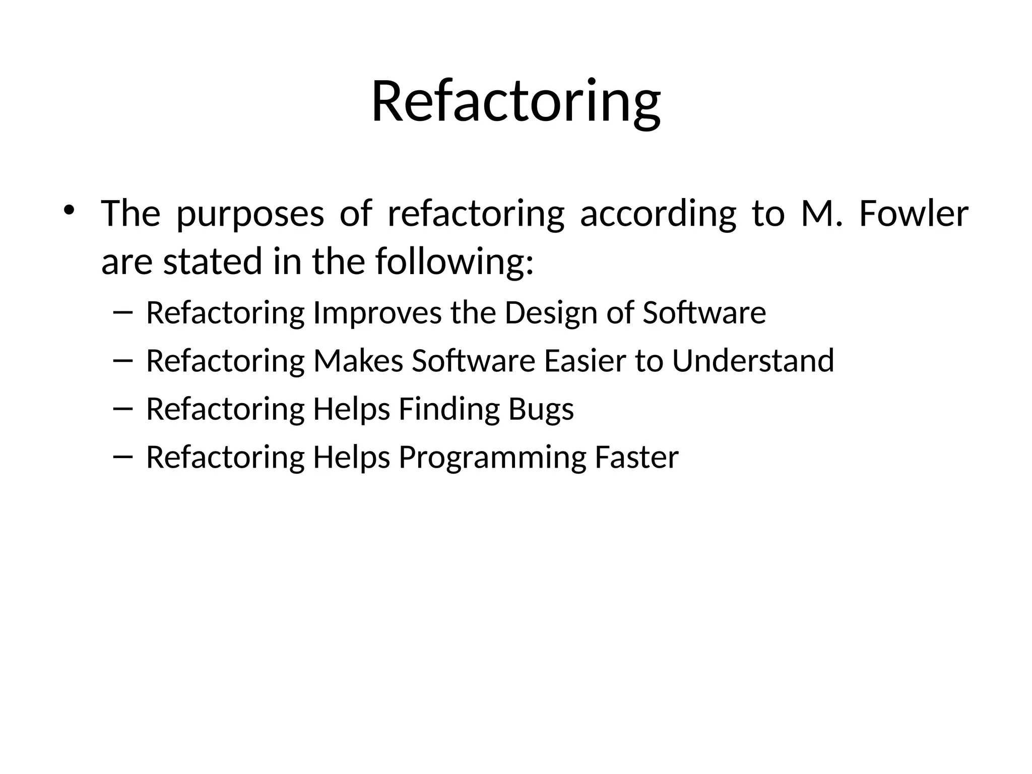 Refactoring
• The purposes of refactoring according to M. Fowler
are stated in the following:
– Refactoring Improves the Design of Software
– Refactoring Makes Software Easier to Understand
– Refactoring Helps Finding Bugs
– Refactoring Helps Programming Faster
 