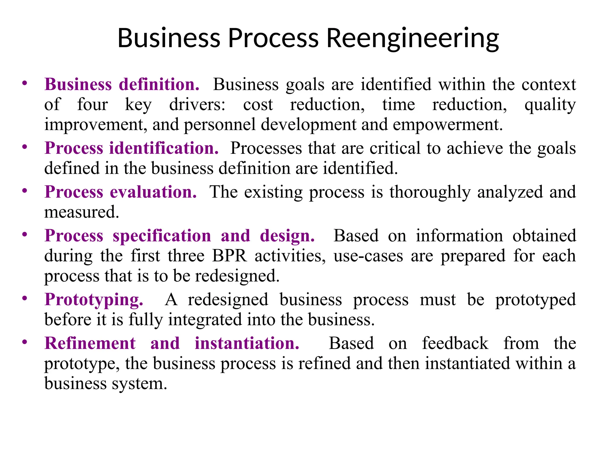 Business Process Reengineering
• Business definition. Business goals are identified within the context
of four key drivers: cost reduction, time reduction, quality
improvement, and personnel development and empowerment.
• Process identification. Processes that are critical to achieve the goals
defined in the business definition are identified.
• Process evaluation. The existing process is thoroughly analyzed and
measured.
• Process specification and design. Based on information obtained
during the first three BPR activities, use-cases are prepared for each
process that is to be redesigned.
• Prototyping. A redesigned business process must be prototyped
before it is fully integrated into the business.
• Refinement and instantiation. Based on feedback from the
prototype, the business process is refined and then instantiated within a
business system.
 