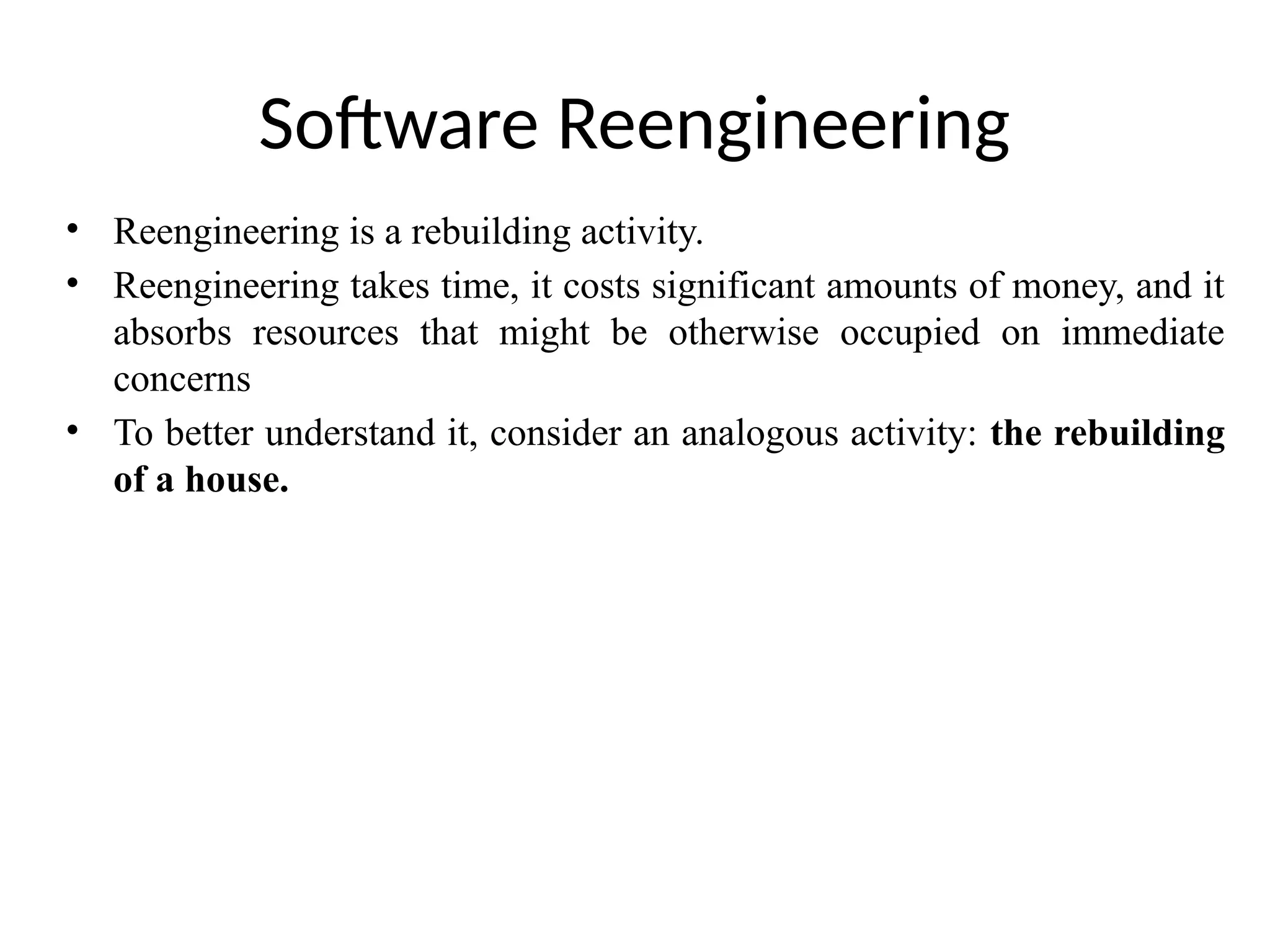 Software Reengineering
• Reengineering is a rebuilding activity.
• Reengineering takes time, it costs significant amounts of money, and it
absorbs resources that might be otherwise occupied on immediate
concerns
• To better understand it, consider an analogous activity: the rebuilding
of a house.
 