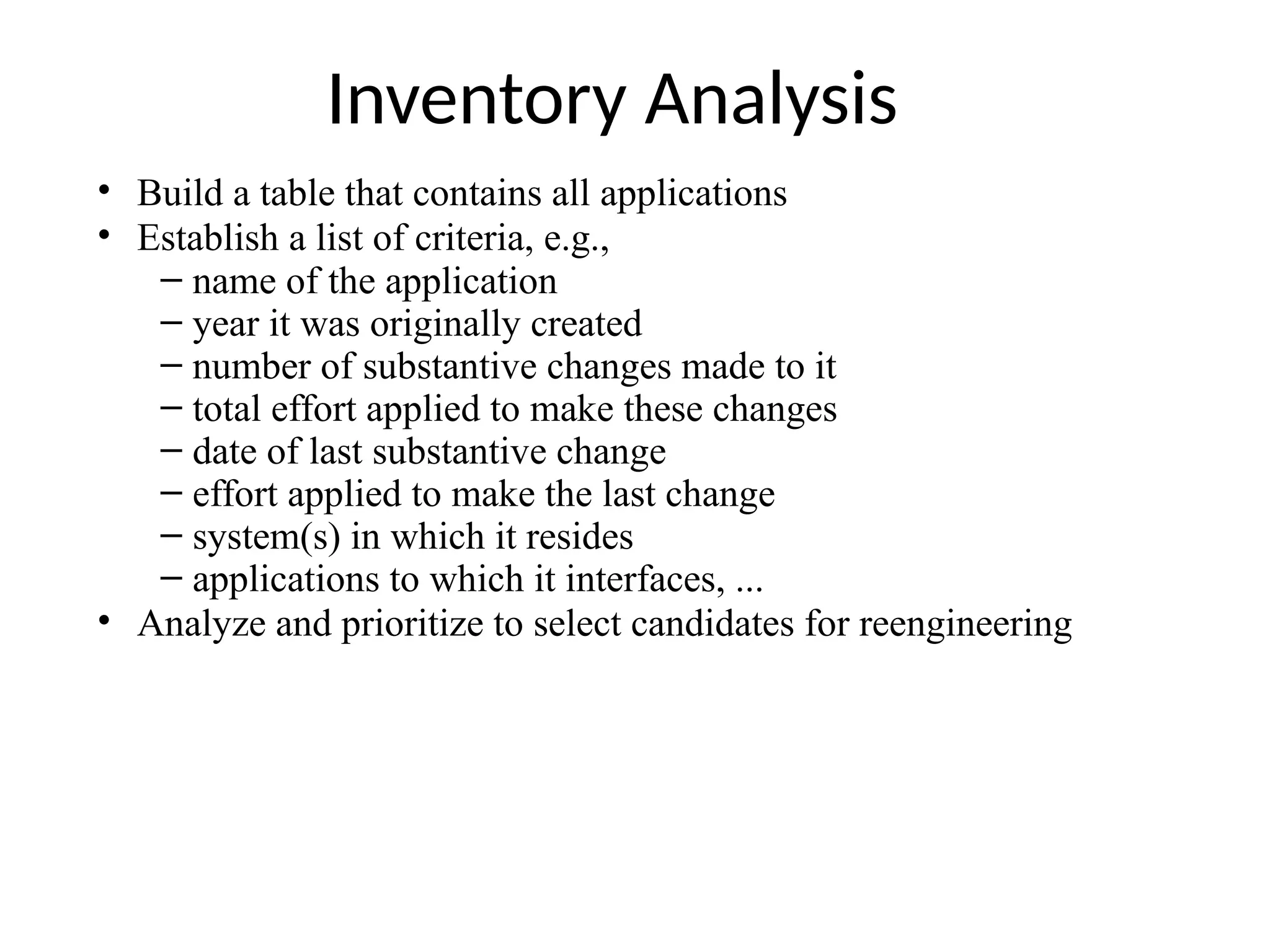 Inventory Analysis
• Build a table that contains all applications
• Establish a list of criteria, e.g.,
– name of the application
– year it was originally created
– number of substantive changes made to it
– total effort applied to make these changes
– date of last substantive change
– effort applied to make the last change
– system(s) in which it resides
– applications to which it interfaces, ...
• Analyze and prioritize to select candidates for reengineering
 