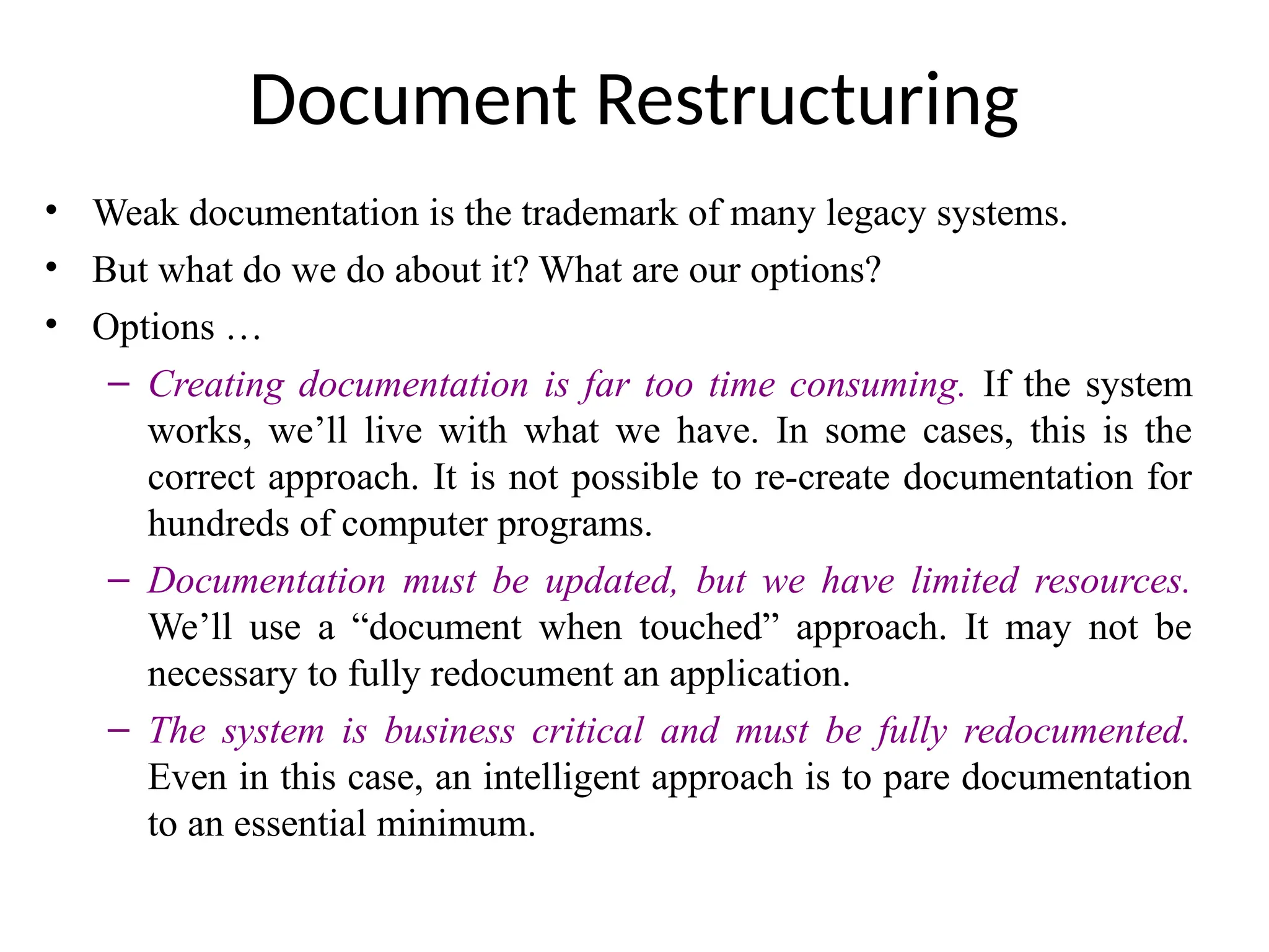 Document Restructuring
• Weak documentation is the trademark of many legacy systems.
• But what do we do about it? What are our options?
• Options …
– Creating documentation is far too time consuming. If the system
works, we’ll live with what we have. In some cases, this is the
correct approach. It is not possible to re-create documentation for
hundreds of computer programs.
– Documentation must be updated, but we have limited resources.
We’ll use a “document when touched” approach. It may not be
necessary to fully redocument an application.
– The system is business critical and must be fully redocumented.
Even in this case, an intelligent approach is to pare documentation
to an essential minimum.
 