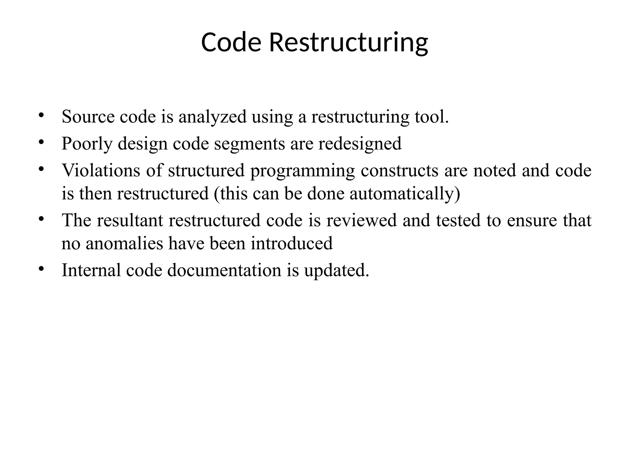 Code Restructuring
• Source code is analyzed using a restructuring tool.
• Poorly design code segments are redesigned
• Violations of structured programming constructs are noted and code
is then restructured (this can be done automatically)
• The resultant restructured code is reviewed and tested to ensure that
no anomalies have been introduced
• Internal code documentation is updated.
 