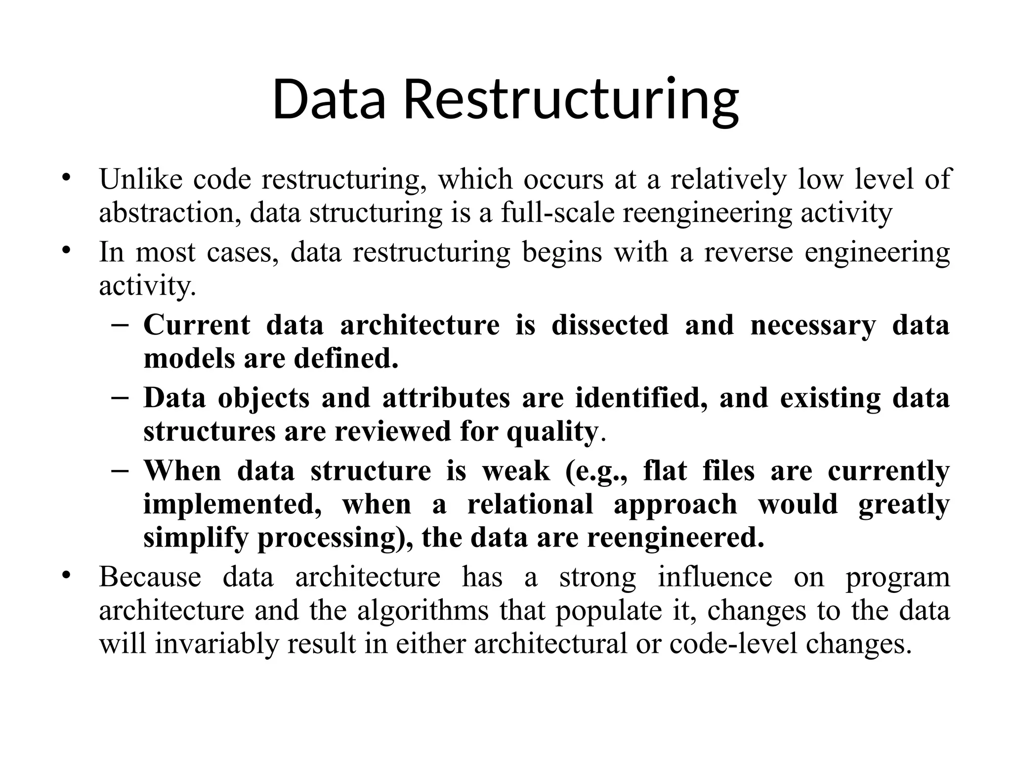 Data Restructuring
• Unlike code restructuring, which occurs at a relatively low level of
abstraction, data structuring is a full-scale reengineering activity
• In most cases, data restructuring begins with a reverse engineering
activity.
– Current data architecture is dissected and necessary data
models are defined.
– Data objects and attributes are identified, and existing data
structures are reviewed for quality.
– When data structure is weak (e.g., flat files are currently
implemented, when a relational approach would greatly
simplify processing), the data are reengineered.
• Because data architecture has a strong influence on program
architecture and the algorithms that populate it, changes to the data
will invariably result in either architectural or code-level changes.
 