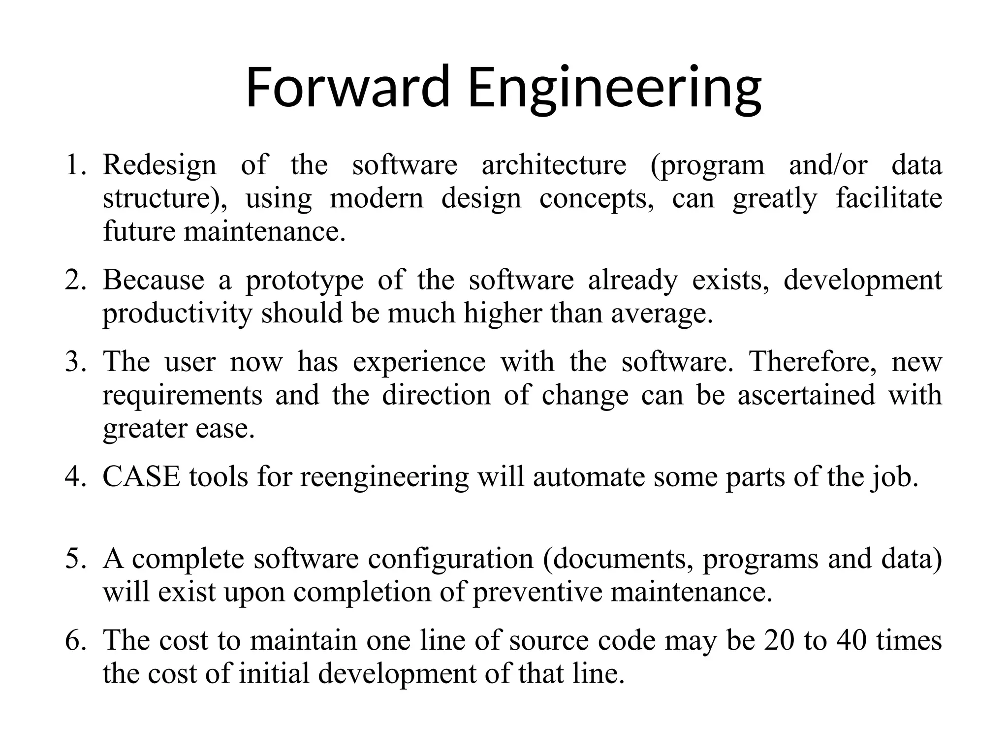 Forward Engineering
1. Redesign of the software architecture (program and/or data
structure), using modern design concepts, can greatly facilitate
future maintenance.
2. Because a prototype of the software already exists, development
productivity should be much higher than average.
3. The user now has experience with the software. Therefore, new
requirements and the direction of change can be ascertained with
greater ease.
4. CASE tools for reengineering will automate some parts of the job.
5. A complete software configuration (documents, programs and data)
will exist upon completion of preventive maintenance.
6. The cost to maintain one line of source code may be 20 to 40 times
the cost of initial development of that line.
 