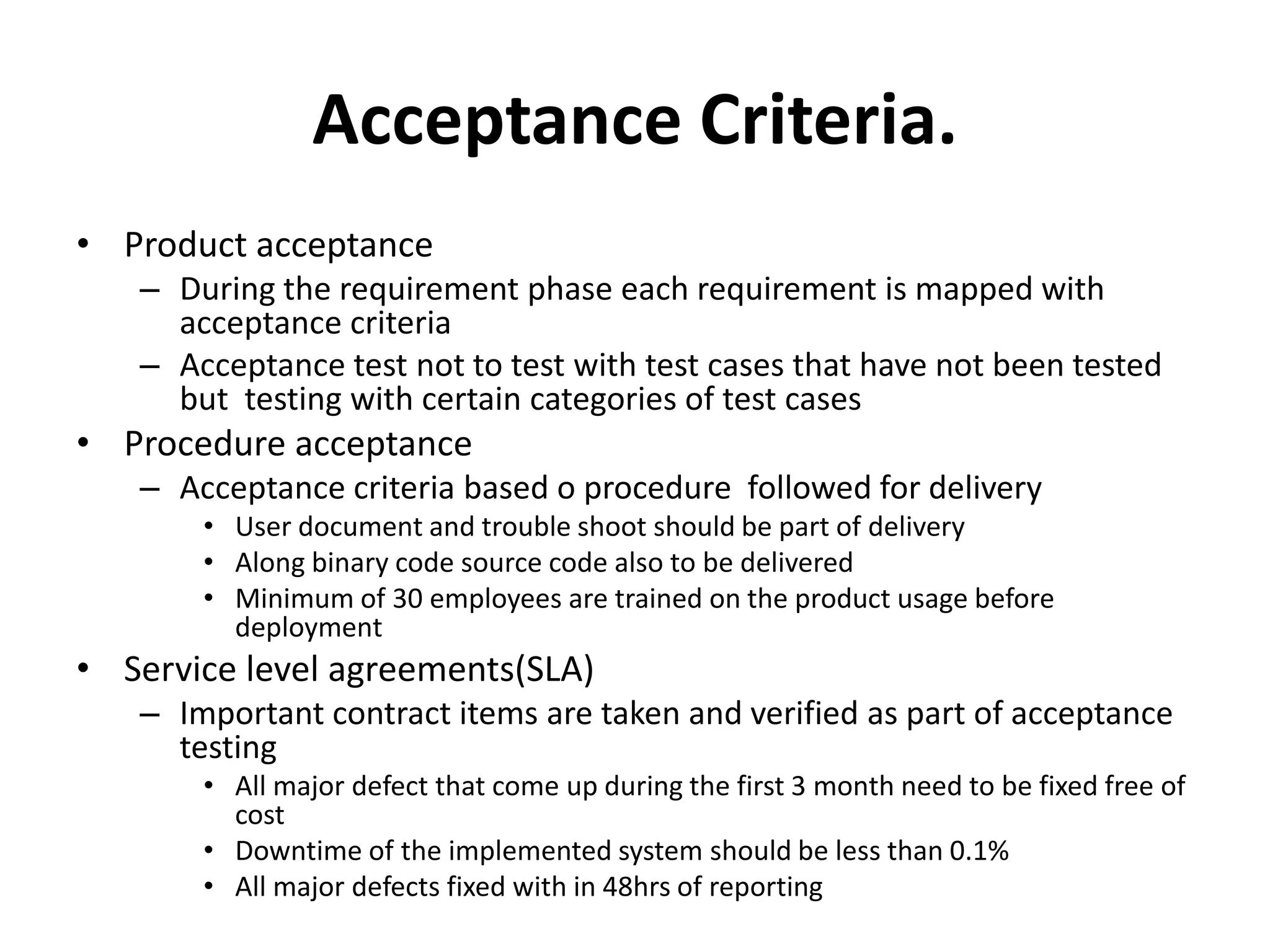 Acceptance Criteria.
• Product acceptance
– During the requirement phase each requirement is mapped with
acceptance criteria
– Acceptance test not to test with test cases that have not been tested
but testing with certain categories of test cases
• Procedure acceptance
– Acceptance criteria based o procedure followed for delivery
• User document and trouble shoot should be part of delivery
• Along binary code source code also to be delivered
• Minimum of 30 employees are trained on the product usage before
deployment
• Service level agreements(SLA)
– Important contract items are taken and verified as part of acceptance
testing
• All major defect that come up during the first 3 month need to be fixed free of
cost
• Downtime of the implemented system should be less than 0.1%
• All major defects fixed with in 48hrs of reporting
 
