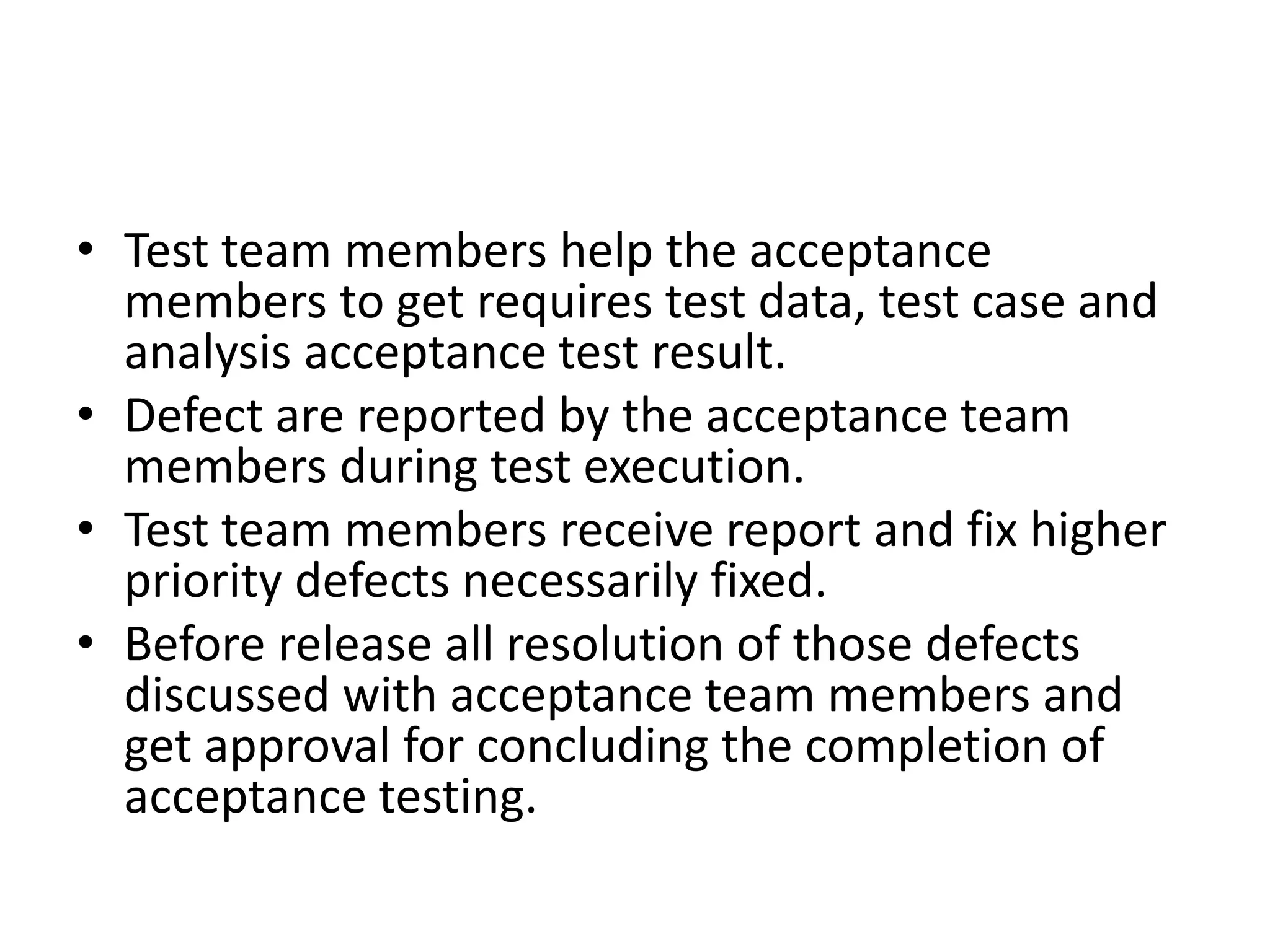 • Test team members help the acceptance
members to get requires test data, test case and
analysis acceptance test result.
• Defect are reported by the acceptance team
members during test execution.
• Test team members receive report and fix higher
priority defects necessarily fixed.
• Before release all resolution of those defects
discussed with acceptance team members and
get approval for concluding the completion of
acceptance testing.
 