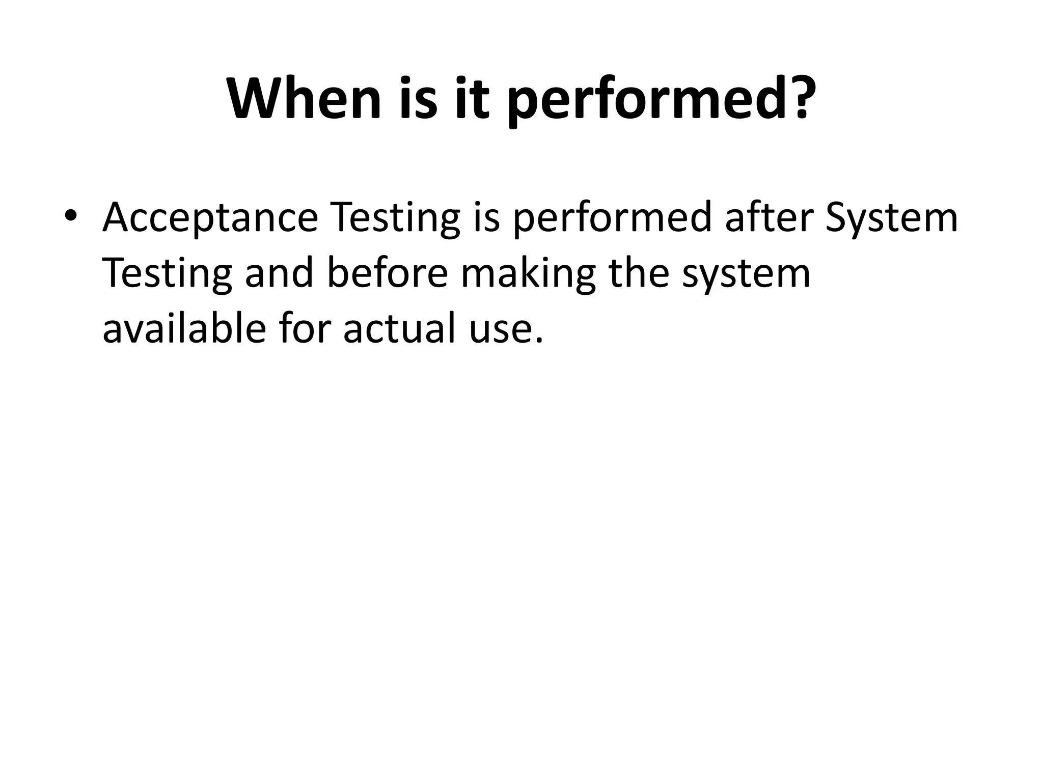 When is it performed?
• Acceptance Testing is performed after System
Testing and before making the system
available for actual use.
 