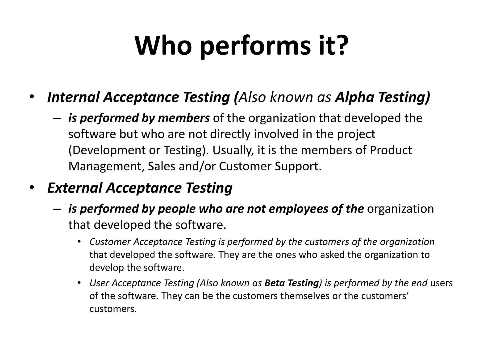 Who performs it?
• Internal Acceptance Testing (Also known as Alpha Testing)
– is performed by members of the organization that developed the
software but who are not directly involved in the project
(Development or Testing). Usually, it is the members of Product
Management, Sales and/or Customer Support.
• External Acceptance Testing
– is performed by people who are not employees of the organization
that developed the software.
• Customer Acceptance Testing is performed by the customers of the organization
that developed the software. They are the ones who asked the organization to
develop the software.
• User Acceptance Testing (Also known as Beta Testing) is performed by the end users
of the software. They can be the customers themselves or the customers‘
customers.
 