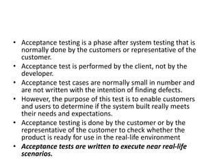 • Acceptance testing is a phase after system testing that is
normally done by the customers or representative of the
customer.
• Acceptance test is performed by the client, not by the
developer.
• Acceptance test cases are normally small in number and
are not written with the intention of finding defects.
• However, the purpose of this test is to enable customers
and users to determine if the system built really meets
their needs and expectations.
• Acceptance testing is done by the customer or by the
representative of the customer to check whether the
product is ready for use in the real-life environment
• Acceptance tests are written to execute near real-life
scenarios.
 