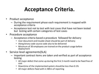 Acceptance Criteria.
• Product acceptance
– During the requirement phase each requirement is mapped with
acceptance criteria
– Acceptance test not to test with test cases that have not been tested
but testing with certain categories of test cases
• Procedure acceptance
– Acceptance criteria based o procedure followed for delivery
• User document and trouble shoot should be part of delivery
• Along binary code source code also to be delivered
• Minimum of 30 employees are trained on the product usage before
deployment
• Service level agreements(SLA)
– Important contract items are taken and verified as part of acceptance
testing
• All major defect that come up during the first 3 month need to be fixed free of
cost
• Downtime of the implemented system should be less than 0.1%
• All major defects fixed with in 48hrs of reporting
 