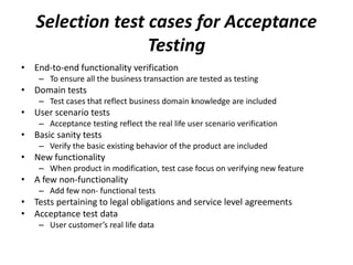 Selection test cases for Acceptance
Testing
• End-to-end functionality verification
– To ensure all the business transaction are tested as testing
• Domain tests
– Test cases that reflect business domain knowledge are included
• User scenario tests
– Acceptance testing reflect the real life user scenario verification
• Basic sanity tests
– Verify the basic existing behavior of the product are included
• New functionality
– When product in modification, test case focus on verifying new feature
• A few non-functionality
– Add few non- functional tests
• Tests pertaining to legal obligations and service level agreements
• Acceptance test data
– User customer’s real life data
 
