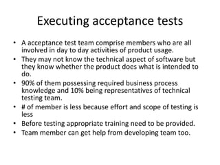 Executing acceptance tests
• A acceptance test team comprise members who are all
involved in day to day activities of product usage.
• They may not know the technical aspect of software but
they know whether the product does what is intended to
do.
• 90% of them possessing required business process
knowledge and 10% being representatives of technical
testing team.
• # of member is less because effort and scope of testing is
less
• Before testing appropriate training need to be provided.
• Team member can get help from developing team too.
 