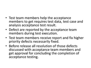 • Test team members help the acceptance
members to get requires test data, test case and
analysis acceptance test result.
• Defect are reported by the acceptance team
members during test execution.
• Test team members receive report and fix higher
priority defects necessarily fixed.
• Before release all resolution of those defects
discussed with acceptance team members and
get approval for concluding the completion of
acceptance testing.
 