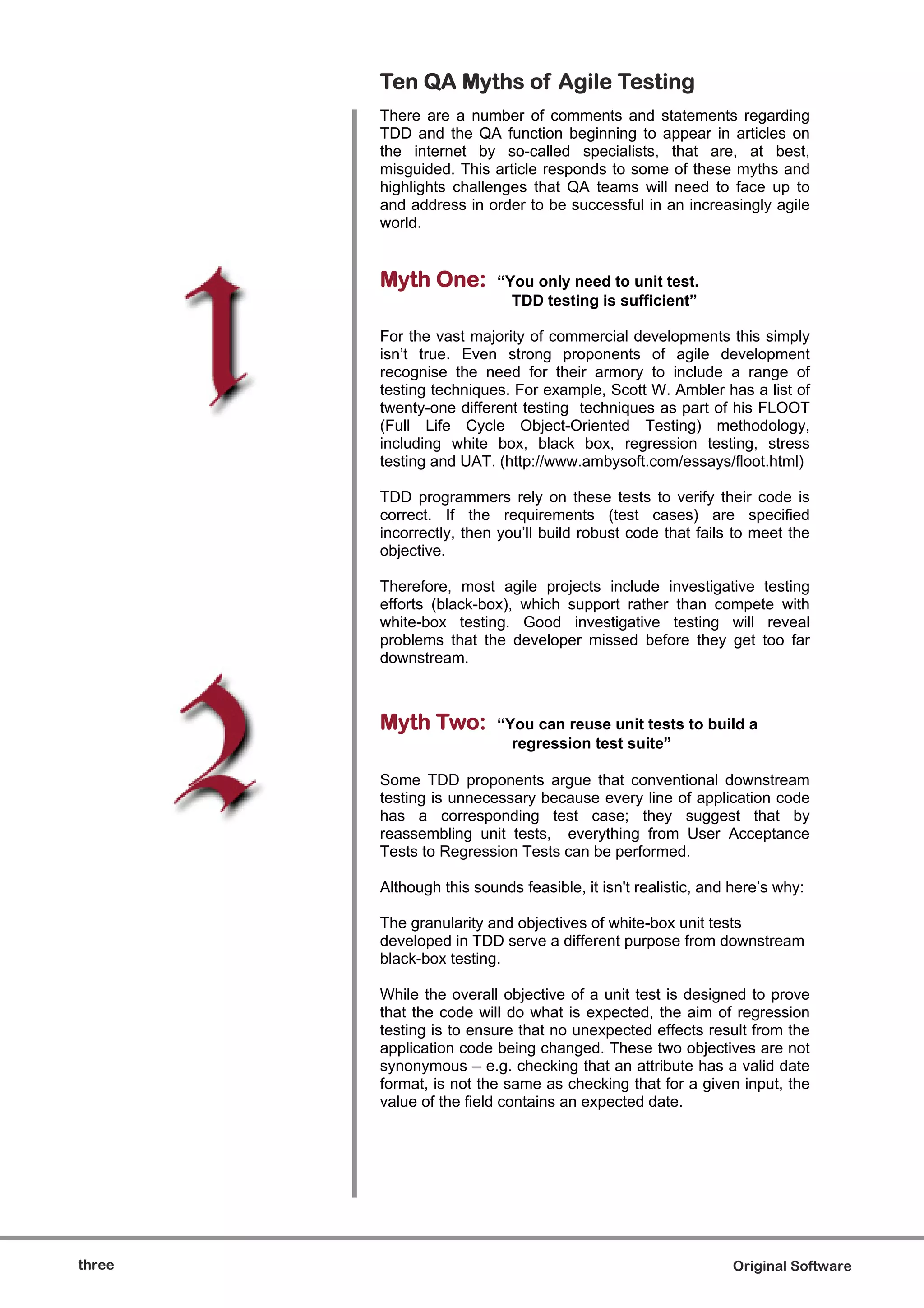 Ten QA Myths of Agile Testing
        There are a number of comments and statements regarding
        TDD and the QA function beginning to appear in articles on
        the internet by so-called specialists, that are, at best,
        misguided. This article responds to some of these myths and
        highlights challenges that QA teams will need to face up to
        and address in order to be successful in an increasingly agile
        world.


        Myth One:         “You only need to unit test.
                            TDD testing is sufficient”

        For the vast majority of commercial developments this simply
        isn’t true. Even strong proponents of agile development
        recognise the need for their armory to include a range of
        testing techniques. For example, Scott W. Ambler has a list of
        twenty-one different testing techniques as part of his FLOOT
        (Full Life Cycle Object-Oriented Testing) methodology,
        including white box, black box, regression testing, stress
        testing and UAT. (http://www.ambysoft.com/essays/floot.html)

        TDD programmers rely on these tests to verify their code is
        correct. If the requirements (test cases) are specified
        incorrectly, then you’ll build robust code that fails to meet the
        objective.

        Therefore, most agile projects include investigative testing
        efforts (black-box), which support rather than compete with
        white-box testing. Good investigative testing will reveal
        problems that the developer missed before they get too far
        downstream.



        Myth Two:         “You can reuse unit tests to build a
                            regression test suite”

        Some TDD proponents argue that conventional downstream
        testing is unnecessary because every line of application code
        has a corresponding test case; they suggest that by
        reassembling unit tests, everything from User Acceptance
        Tests to Regression Tests can be performed.

        Although this sounds feasible, it isn't realistic, and here’s why:

        The granularity and objectives of white-box unit tests
        developed in TDD serve a different purpose from downstream
        black-box testing.

        While the overall objective of a unit test is designed to prove
        that the code will do what is expected, the aim of regression
        testing is to ensure that no unexpected effects result from the
        application code being changed. These two objectives are not
        synonymous – e.g. checking that an attribute has a valid date
        format, is not the same as checking that for a given input, the
        value of the field contains an expected date.




three                                                         Original Software
 