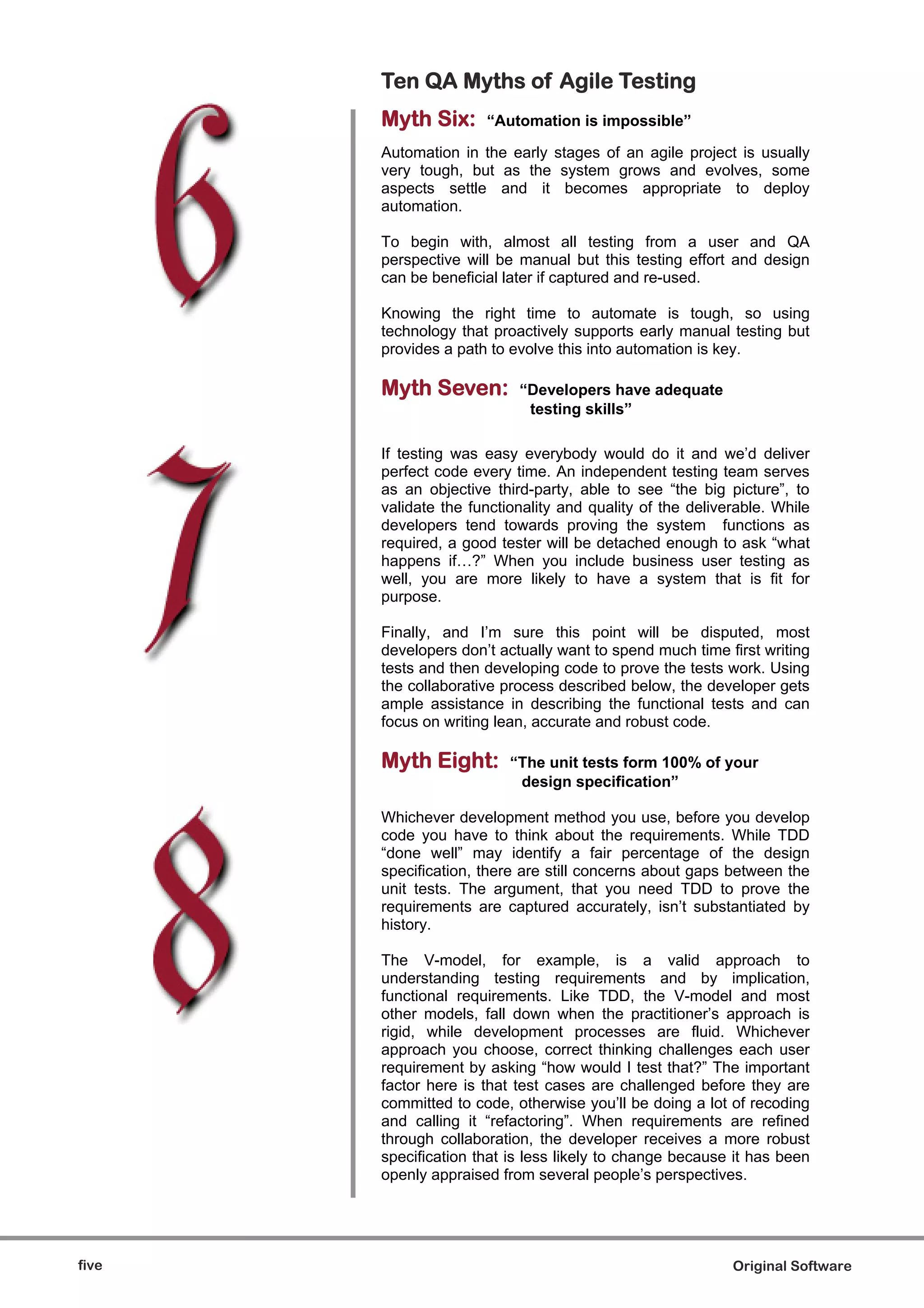 Ten QA Myths of Agile Testing
       Myth Six:      “Automation is impossible”

       Automation in the early stages of an agile project is usually
       very tough, but as the system grows and evolves, some
       aspects settle and it becomes appropriate to deploy
       automation.

       To begin with, almost all testing from a user and QA
       perspective will be manual but this testing effort and design
       can be beneficial later if captured and re-used.

       Knowing the right time to automate is tough, so using
       technology that proactively supports early manual testing but
       provides a path to evolve this into automation is key.

       Myth Seven:         “Developers have adequate
                            testing skills”

       If testing was easy everybody would do it and we’d deliver
       perfect code every time. An independent testing team serves
       as an objective third-party, able to see “the big picture”, to
       validate the functionality and quality of the deliverable. While
       developers tend towards proving the system functions as
       required, a good tester will be detached enough to ask “what
       happens if…?” When you include business user testing as
       well, you are more likely to have a system that is fit for
       purpose.

       Finally, and I’m sure this point will be disputed, most
       developers don’t actually want to spend much time first writing
       tests and then developing code to prove the tests work. Using
       the collaborative process described below, the developer gets
       ample assistance in describing the functional tests and can
       focus on writing lean, accurate and robust code.

       Myth Eight:        “The unit tests form 100% of your
                           design specification”

       Whichever development method you use, before you develop
       code you have to think about the requirements. While TDD
       “done well” may identify a fair percentage of the design
       specification, there are still concerns about gaps between the
       unit tests. The argument, that you need TDD to prove the
       requirements are captured accurately, isn’t substantiated by
       history.

       The V-model, for example, is a valid approach to
       understanding testing requirements and by implication,
       functional requirements. Like TDD, the V-model and most
       other models, fall down when the practitioner’s approach is
       rigid, while development processes are fluid. Whichever
       approach you choose, correct thinking challenges each user
       requirement by asking “how would I test that?” The important
       factor here is that test cases are challenged before they are
       committed to code, otherwise you’ll be doing a lot of recoding
       and calling it “refactoring”. When requirements are refined
       through collaboration, the developer receives a more robust
       specification that is less likely to change because it has been
       openly appraised from several people’s perspectives.




five                                                       Original Software
 