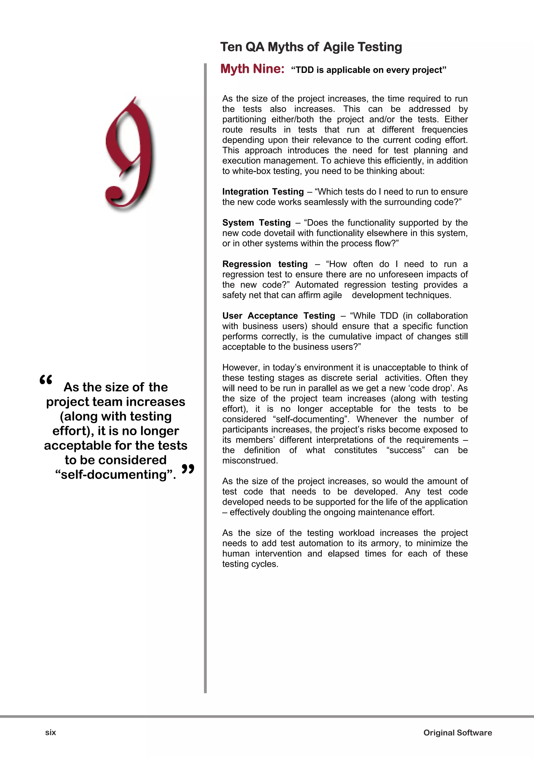 Ten QA Myths of Agile Testing
                            Myth Nine:       “TDD is applicable on every project”


                            As the size of the project increases, the time required to run
                            the tests also increases. This can be addressed by
                            partitioning either/both the project and/or the tests. Either
                            route results in tests that run at different frequencies
                            depending upon their relevance to the current coding effort.
                            This approach introduces the need for test planning and
                            execution management. To achieve this efficiently, in addition
                            to white-box testing, you need to be thinking about:

                            Integration Testing – “Which tests do I need to run to ensure
                            the new code works seamlessly with the surrounding code?”

                            System Testing – “Does the functionality supported by the
                            new code dovetail with functionality elsewhere in this system,
                            or in other systems within the process flow?”

                            Regression testing – “How often do I need to run a
                            regression test to ensure there are no unforeseen impacts of
                            the new code?” Automated regression testing provides a
                            safety net that can affirm agile development techniques.

                            User Acceptance Testing – “While TDD (in collaboration
                            with business users) should ensure that a specific function
                            performs correctly, is the cumulative impact of changes still
                            acceptable to the business users?”

                            However, in today’s environment it is unacceptable to think of


“
                            these testing stages as discrete serial activities. Often they
    As the size of the      will need to be run in parallel as we get a new ‘code drop’. As
                            the size of the project team increases (along with testing
project team increases      effort), it is no longer acceptable for the tests to be
   (along with testing      considered “self-documenting”. Whenever the number of
 effort), it is no longer   participants increases, the project’s risks become exposed to
                            its members’ different interpretations of the requirements –
acceptable for the tests    the definition of what constitutes “success” can be
    to be considered        misconstrued.
  “self-documenting”.
                       ”    As the size of the project increases, so would the amount of
                            test code that needs to be developed. Any test code
                            developed needs to be supported for the life of the application
                            – effectively doubling the ongoing maintenance effort.

                            As the size of the testing workload increases the project
                            needs to add test automation to its armory, to minimize the
                            human intervention and elapsed times for each of these
                            testing cycles.




six                                                                            Original Software
 