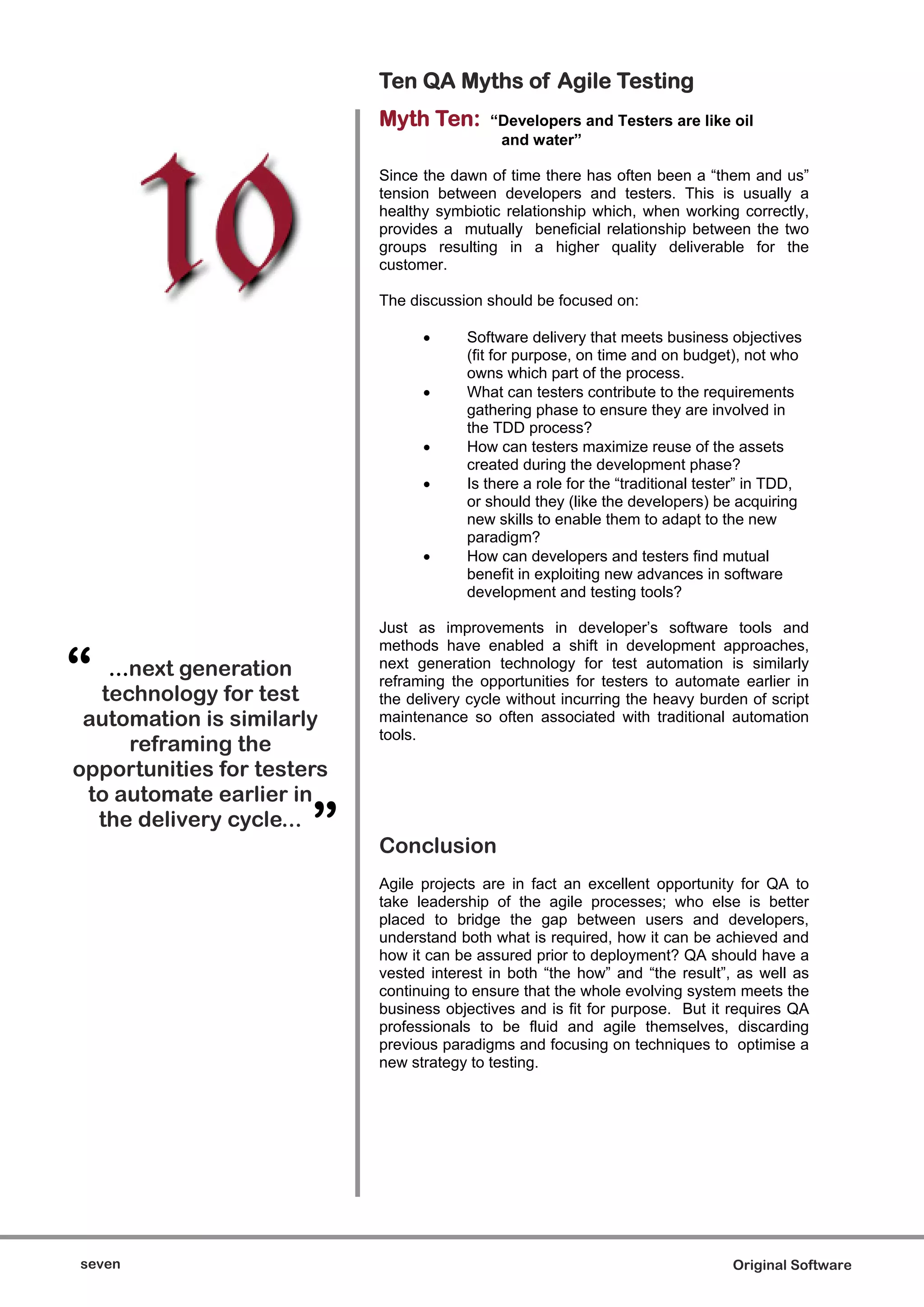 Ten QA Myths of Agile Testing
                            Myth Ten:       “Developers and Testers are like oil
                                             and water”

                            Since the dawn of time there has often been a “them and us”
                            tension between developers and testers. This is usually a
                            healthy symbiotic relationship which, when working correctly,
                            provides a mutually beneficial relationship between the two
                            groups resulting in a higher quality deliverable for the
                            customer.

                            The discussion should be focused on:

                                        Software delivery that meets business objectives
                                        (fit for purpose, on time and on budget), not who
                                        owns which part of the process.
                                        What can testers contribute to the requirements
                                        gathering phase to ensure they are involved in
                                        the TDD process?
                                        How can testers maximize reuse of the assets
                                        created during the development phase?
                                        Is there a role for the “traditional tester” in TDD,
                                        or should they (like the developers) be acquiring
                                        new skills to enable them to adapt to the new
                                        paradigm?
                                        How can developers and testers find mutual
                                        benefit in exploiting new advances in software
                                        development and testing tools?

                            Just as improvements in developer’s software tools and


“
                            methods have enabled a shift in development approaches,
   ...next generation       next generation technology for test automation is similarly
                            reframing the opportunities for testers to automate earlier in
  technology for test       the delivery cycle without incurring the heavy burden of script
 automation is similarly    maintenance so often associated with traditional automation
                            tools.
      reframing the
opportunities for testers
 to automate earlier in
  the delivery cycle...
                       ”    Conclusion
                            Agile projects are in fact an excellent opportunity for QA to
                            take leadership of the agile processes; who else is better
                            placed to bridge the gap between users and developers,
                            understand both what is required, how it can be achieved and
                            how it can be assured prior to deployment? QA should have a
                            vested interest in both “the how” and “the result”, as well as
                            continuing to ensure that the whole evolving system meets the
                            business objectives and is fit for purpose. But it requires QA
                            professionals to be fluid and agile themselves, discarding
                            previous paradigms and focusing on techniques to optimise a
                            new strategy to testing.




seven                                                                            Original Software
 