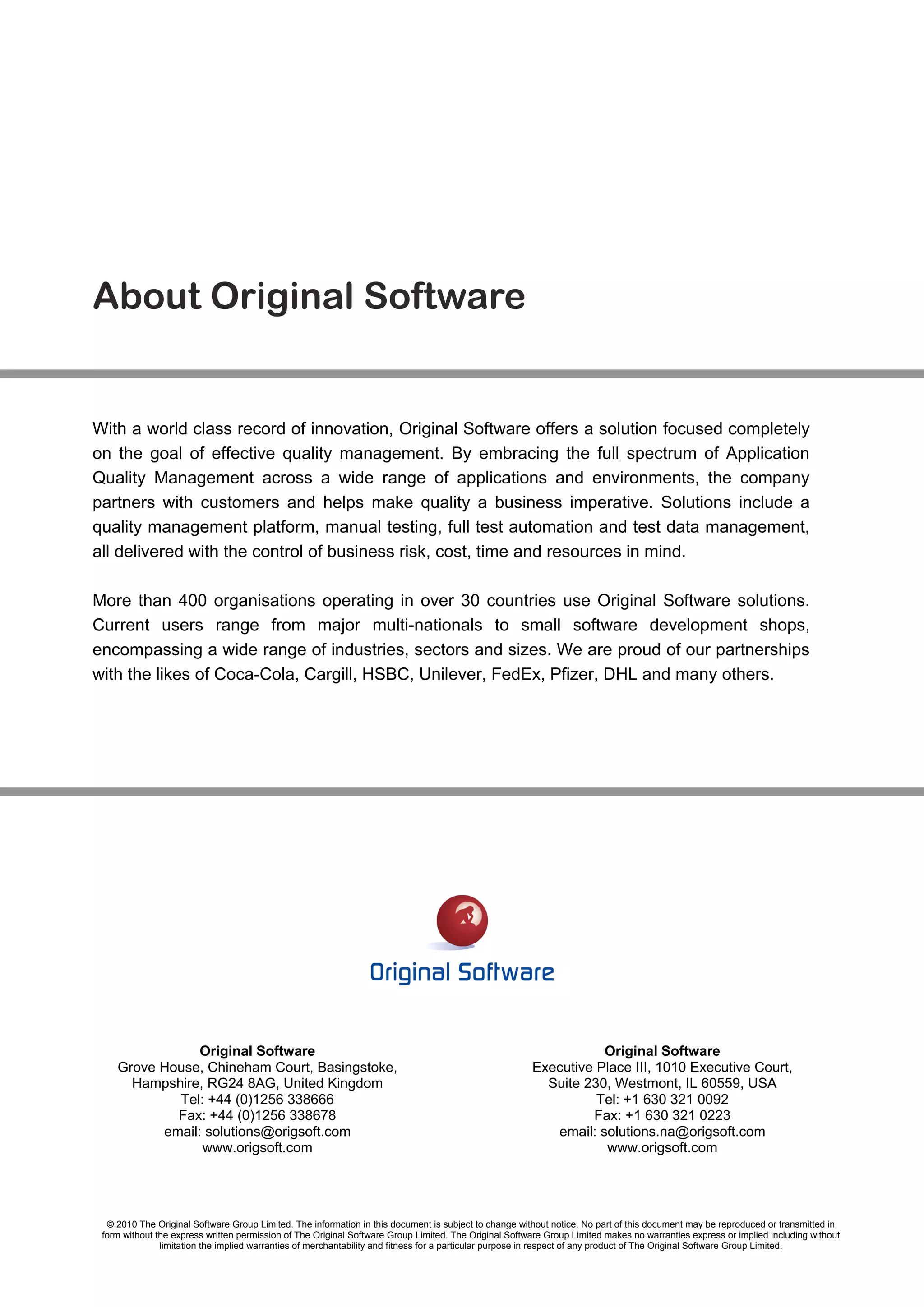 About Original Software


With a world class record of innovation, Original Software offers a solution focused completely
on the goal of effective quality management. By embracing the full spectrum of Application
Quality Management across a wide range of applications and environments, the company
partners with customers and helps make quality a business imperative. Solutions include a
quality management platform, manual testing, full test automation and test data management,
all delivered with the control of business risk, cost, time and resources in mind.

More than 400 organisations operating in over 30 countries use Original Software solutions.
Current users range from major multi-nationals to small software development shops,
encompassing a wide range of industries, sectors and sizes. We are proud of our partnerships
with the likes of Coca-Cola, Cargill, HSBC, Unilever, FedEx, Pfizer, DHL and many others.




                Original Software                                                                                 Original Software
    Grove House, Chineham Court, Basingstoke,                                                          Executive Place III, 1010 Executive Court,
      Hampshire, RG24 8AG, United Kingdom                                                                Suite 230, Westmont, IL 60559, USA
            Tel: +44 (0)1256 338666                                                                              Tel: +1 630 321 0092
            Fax: +44 (0)1256 338678                                                                             Fax: +1 630 321 0223
          email: solutions@origsoft.com                                                                   email: solutions.na@origsoft.com
                www.origsoft.com                                                                                  www.origsoft.com




  © 2010 The Original Software Group Limited. The information in this document is subject to change without notice. No part of this document may be reproduced or transmitted in
 form without the express written permission of The Original Software Group Limited. The Original Software Group Limited makes no warranties express or implied including without
               limitation the implied warranties of merchantability and fitness for a particular purpose in respect of any product of The Original Software Group Limited.
 