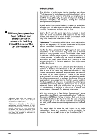 Introduction
                                                   The definition of agile testing can be described as follows:
                                                   “Testing practice for projects using agile technologies, treating
                                                   development as the customer of testing and emphasising a
                                                   test-first design philosophy. In agile development, testing is
                                                   integrated throughout the lifecycle, testing the software
                                                   throughout its development.”*

                                                   Agile is a methodology that is seeing increasingly widespread
                                                   adoption, and it is easy to understand why, especially if you
                                                   consider the developer and user point of view.


“   All the agile approaches
        have (at least) one
                                                   Users: Don’t want to spend ages being quizzed in detail
                                                   about the exact requirements and processes for the whole
                                                   system, and then have to review a large specification, which
         characteristic in                         they know could come back to haunt them.
      common in that they                          Developers: Don’t want to have to follow a tight specification,
     impact the role of the                        without any expression of their own imagination and creative


                                          ”
         QA professional.                          talents, especially if they can see a better way.

                                                   Yet for the QA professional an Agile approach can cause
                                                   discomfort – In the ideal world they would have a ‘finished’
                                                   product to verify against a finished specification. To be asked
                                                   to validate a moving target against a changing backdrop is
                                                   counter intuitive. It means that the use of technology and
                                                   automation are much more difficult, and it requires a new
                                                   approach to testing, in the same way that it does for the users
                                                   and the developers.

                                                   All the agile approaches have (at least) one characteristic in
                                                   common in that they impact the role of the QA professional.
                                                   This in itself is not a bad thing when the outcome is a step
                                                   change for the better. However, when decisions are made on
                                                   the basis of an invalid paradigm, change is not always
                                                   analogous with progress. When a new paradigm is proposed
                                                   for software development, by software developers, it is not a
                                                   surprise that it is developer-centric. Abraham Maslow said that
                                                   “He that is good with a hammer tends to think everything is a
                                                   nail.” The responsibility of the QA profession is not to bury its
                                                   head and pretend that agile development will go away, it is
                                                   our responsibility to engage in discussion to ensure that
                                                   someone with a hammer is not pounding on a screw!

                                                   With the emergence of Test Driven Development** some
                                                   suggest the role of QA is now questionable citing Test Driven
                                                   Development (TDD) as the key to testing. But, what is most
    *Definition taken from The Glossary of
    Software Testing Terms from Original
                                                   important is that QA is directly involved in the agile scrums all
    Software (www.origsoft.com)                    the way through, to be an integral part of the team designing
                                                   the tests, at the same time as the requirements and solutions
    **Defined on Wikipedia as “A software
    development technique consisting of short
                                                   evolve.
    iterations where new test cases covering the
    desired improvement or new functionality       QA teams need to know the real impact of an Agile
    are written first, then the production code
    necessary to pass the tests is implemented,
                                                   methodology, there are boundless myths circulating the
    and finally the software is refactored to      industry. Here is our reply to ten of our favorite myths >>
    accommodate changes.”




    two                                                                                                 Original Software
 