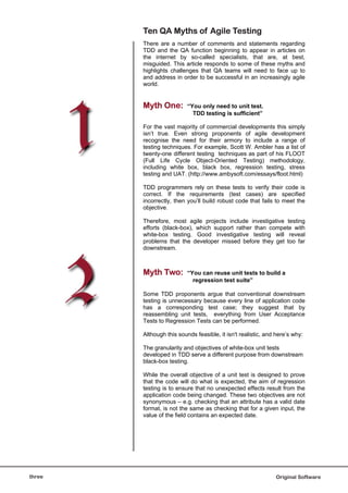 Ten QA Myths of Agile Testing
        There are a number of comments and statements regarding
        TDD and the QA function beginning to appear in articles on
        the internet by so-called specialists, that are, at best,
        misguided. This article responds to some of these myths and
        highlights challenges that QA teams will need to face up to
        and address in order to be successful in an increasingly agile
        world.


        Myth One:         “You only need to unit test.
                            TDD testing is sufficient”

        For the vast majority of commercial developments this simply
        isn’t true. Even strong proponents of agile development
        recognise the need for their armory to include a range of
        testing techniques. For example, Scott W. Ambler has a list of
        twenty-one different testing techniques as part of his FLOOT
        (Full Life Cycle Object-Oriented Testing) methodology,
        including white box, black box, regression testing, stress
        testing and UAT. (http://www.ambysoft.com/essays/floot.html)

        TDD programmers rely on these tests to verify their code is
        correct. If the requirements (test cases) are specified
        incorrectly, then you’ll build robust code that fails to meet the
        objective.

        Therefore, most agile projects include investigative testing
        efforts (black-box), which support rather than compete with
        white-box testing. Good investigative testing will reveal
        problems that the developer missed before they get too far
        downstream.



        Myth Two:         “You can reuse unit tests to build a
                            regression test suite”

        Some TDD proponents argue that conventional downstream
        testing is unnecessary because every line of application code
        has a corresponding test case; they suggest that by
        reassembling unit tests, everything from User Acceptance
        Tests to Regression Tests can be performed.

        Although this sounds feasible, it isn't realistic, and here’s why:

        The granularity and objectives of white-box unit tests
        developed in TDD serve a different purpose from downstream
        black-box testing.

        While the overall objective of a unit test is designed to prove
        that the code will do what is expected, the aim of regression
        testing is to ensure that no unexpected effects result from the
        application code being changed. These two objectives are not
        synonymous – e.g. checking that an attribute has a valid date
        format, is not the same as checking that for a given input, the
        value of the field contains an expected date.




three                                                         Original Software
 