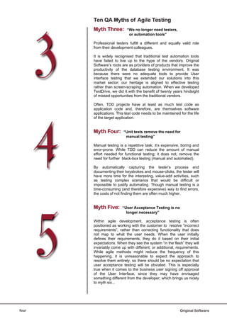 Ten QA Myths of Agile Testing
       Myth Three:         “We no longer need testers,
                            or automation tools”

       Professional testers fulfill a different and equally valid role
       from their development colleagues.

       It is widely recognised that traditional test automation tools
       have failed to live up to the hype of the vendors. Original
       Software’s roots are as providers of products that improve the
       productivity of the database testing environment. It was
       because there were no adequate tools to provide User
       interface testing that we extended our solutions into this
       market sector; our heritage is aligned to effective testing
       rather than screen-scraping automation. When we developed
       TestDrive, we did it with the benefit of twenty years hindsight
       of missed opportunities from the traditional vendors.

       Often, TDD projects have at least as much test code as
       application code and, therefore, are themselves software
       applications. This test code needs to be maintained for the life
       of the target application.


       Myth Four:        “Unit tests remove the need for
                          manual testing”

       Manual testing is a repetitive task; it’s expensive, boring and
       error-prone. While TDD can reduce the amount of manual
       effort needed for functional testing; it does not, remove the
       need for further black-box testing (manual and automated).

       By automatically capturing the tester’s process and
       documenting their keystrokes and mouse-clicks, the tester will
       have more time for the interesting, value-add activities, such
       as testing complex scenarios that would be difficult or
       impossible to justify automating. Though manual testing is a
       time-consuming (and therefore expensive) way to find errors,
       the costs of not finding them are often much higher.


       Myth Five:       “User Acceptance Testing is no
                          longer necessary”

       Within agile development, acceptance testing is often
       positioned as working with the customer to resolve “incorrect
       requirements”, rather than correcting functionality that does
       not map to what the user needs. When the user initially
       defines their requirements, they do it based on their initial
       expectations. When they see the system “in the flesh” they will
       invariably come up with different, or additional, requirements.
       While agile methods might reduce the frequency of this
       happening, it is unreasonable to expect the approach to
       resolve them entirely, so there should be no expectation that
       user acceptance testing will be obviated. This is especially
       true when it comes to the business user signing off approval
       of the User Interface, since they may have envisaged
       something different from the developer; which brings us nicely
       to myth six...




four                                                       Original Software
 