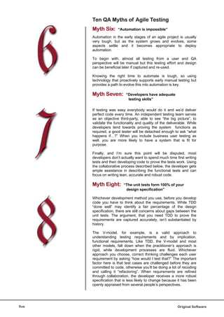 Ten QA Myths of Agile Testing
       Myth Six:      “Automation is impossible”

       Automation in the early stages of an agile project is usually
       very tough, but as the system grows and evolves, some
       aspects settle and it becomes appropriate to deploy
       automation.

       To begin with, almost all testing from a user and QA
       perspective will be manual but this testing effort and design
       can be beneficial later if captured and re-used.

       Knowing the right time to automate is tough, so using
       technology that proactively supports early manual testing but
       provides a path to evolve this into automation is key.

       Myth Seven:         “Developers have adequate
                            testing skills”

       If testing was easy everybody would do it and we’d deliver
       perfect code every time. An independent testing team serves
       as an objective third-party, able to see “the big picture”, to
       validate the functionality and quality of the deliverable. While
       developers tend towards proving the system functions as
       required, a good tester will be detached enough to ask “what
       happens if…?” When you include business user testing as
       well, you are more likely to have a system that is fit for
       purpose.

       Finally, and I’m sure this point will be disputed, most
       developers don’t actually want to spend much time first writing
       tests and then developing code to prove the tests work. Using
       the collaborative process described below, the developer gets
       ample assistance in describing the functional tests and can
       focus on writing lean, accurate and robust code.

       Myth Eight:        “The unit tests form 100% of your
                           design specification”

       Whichever development method you use, before you develop
       code you have to think about the requirements. While TDD
       “done well” may identify a fair percentage of the design
       specification, there are still concerns about gaps between the
       unit tests. The argument, that you need TDD to prove the
       requirements are captured accurately, isn’t substantiated by
       history.

       The V-model, for example, is a valid approach to
       understanding testing requirements and by implication,
       functional requirements. Like TDD, the V-model and most
       other models, fall down when the practitioner’s approach is
       rigid, while development processes are fluid. Whichever
       approach you choose, correct thinking challenges each user
       requirement by asking “how would I test that?” The important
       factor here is that test cases are challenged before they are
       committed to code, otherwise you’ll be doing a lot of recoding
       and calling it “refactoring”. When requirements are refined
       through collaboration, the developer receives a more robust
       specification that is less likely to change because it has been
       openly appraised from several people’s perspectives.




five                                                       Original Software
 