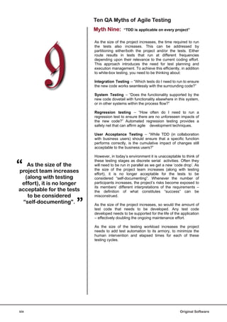 Ten QA Myths of Agile Testing
                            Myth Nine:       “TDD is applicable on every project”


                            As the size of the project increases, the time required to run
                            the tests also increases. This can be addressed by
                            partitioning either/both the project and/or the tests. Either
                            route results in tests that run at different frequencies
                            depending upon their relevance to the current coding effort.
                            This approach introduces the need for test planning and
                            execution management. To achieve this efficiently, in addition
                            to white-box testing, you need to be thinking about:

                            Integration Testing – “Which tests do I need to run to ensure
                            the new code works seamlessly with the surrounding code?”

                            System Testing – “Does the functionality supported by the
                            new code dovetail with functionality elsewhere in this system,
                            or in other systems within the process flow?”

                            Regression testing – “How often do I need to run a
                            regression test to ensure there are no unforeseen impacts of
                            the new code?” Automated regression testing provides a
                            safety net that can affirm agile development techniques.

                            User Acceptance Testing – “While TDD (in collaboration
                            with business users) should ensure that a specific function
                            performs correctly, is the cumulative impact of changes still
                            acceptable to the business users?”

                            However, in today’s environment it is unacceptable to think of


“
                            these testing stages as discrete serial activities. Often they
    As the size of the      will need to be run in parallel as we get a new ‘code drop’. As
                            the size of the project team increases (along with testing
project team increases      effort), it is no longer acceptable for the tests to be
   (along with testing      considered “self-documenting”. Whenever the number of
 effort), it is no longer   participants increases, the project’s risks become exposed to
                            its members’ different interpretations of the requirements –
acceptable for the tests    the definition of what constitutes “success” can be
    to be considered        misconstrued.
  “self-documenting”.
                       ”    As the size of the project increases, so would the amount of
                            test code that needs to be developed. Any test code
                            developed needs to be supported for the life of the application
                            – effectively doubling the ongoing maintenance effort.

                            As the size of the testing workload increases the project
                            needs to add test automation to its armory, to minimize the
                            human intervention and elapsed times for each of these
                            testing cycles.




six                                                                            Original Software
 