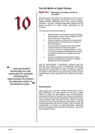 Ten QA Myths of Agile Testing
                            Myth Ten:       “Developers and Testers are like oil
                                             and water”

                            Since the dawn of time there has often been a “them and us”
                            tension between developers and testers. This is usually a
                            healthy symbiotic relationship which, when working correctly,
                            provides a mutually beneficial relationship between the two
                            groups resulting in a higher quality deliverable for the
                            customer.

                            The discussion should be focused on:

                                        Software delivery that meets business objectives
                                        (fit for purpose, on time and on budget), not who
                                        owns which part of the process.
                                        What can testers contribute to the requirements
                                        gathering phase to ensure they are involved in
                                        the TDD process?
                                        How can testers maximize reuse of the assets
                                        created during the development phase?
                                        Is there a role for the “traditional tester” in TDD,
                                        or should they (like the developers) be acquiring
                                        new skills to enable them to adapt to the new
                                        paradigm?
                                        How can developers and testers find mutual
                                        benefit in exploiting new advances in software
                                        development and testing tools?

                            Just as improvements in developer’s software tools and


“
                            methods have enabled a shift in development approaches,
   ...next generation       next generation technology for test automation is similarly
                            reframing the opportunities for testers to automate earlier in
  technology for test       the delivery cycle without incurring the heavy burden of script
 automation is similarly    maintenance so often associated with traditional automation
                            tools.
      reframing the
opportunities for testers
 to automate earlier in
  the delivery cycle...
                       ”    Conclusion
                            Agile projects are in fact an excellent opportunity for QA to
                            take leadership of the agile processes; who else is better
                            placed to bridge the gap between users and developers,
                            understand both what is required, how it can be achieved and
                            how it can be assured prior to deployment? QA should have a
                            vested interest in both “the how” and “the result”, as well as
                            continuing to ensure that the whole evolving system meets the
                            business objectives and is fit for purpose. But it requires QA
                            professionals to be fluid and agile themselves, discarding
                            previous paradigms and focusing on techniques to optimise a
                            new strategy to testing.




seven                                                                            Original Software
 